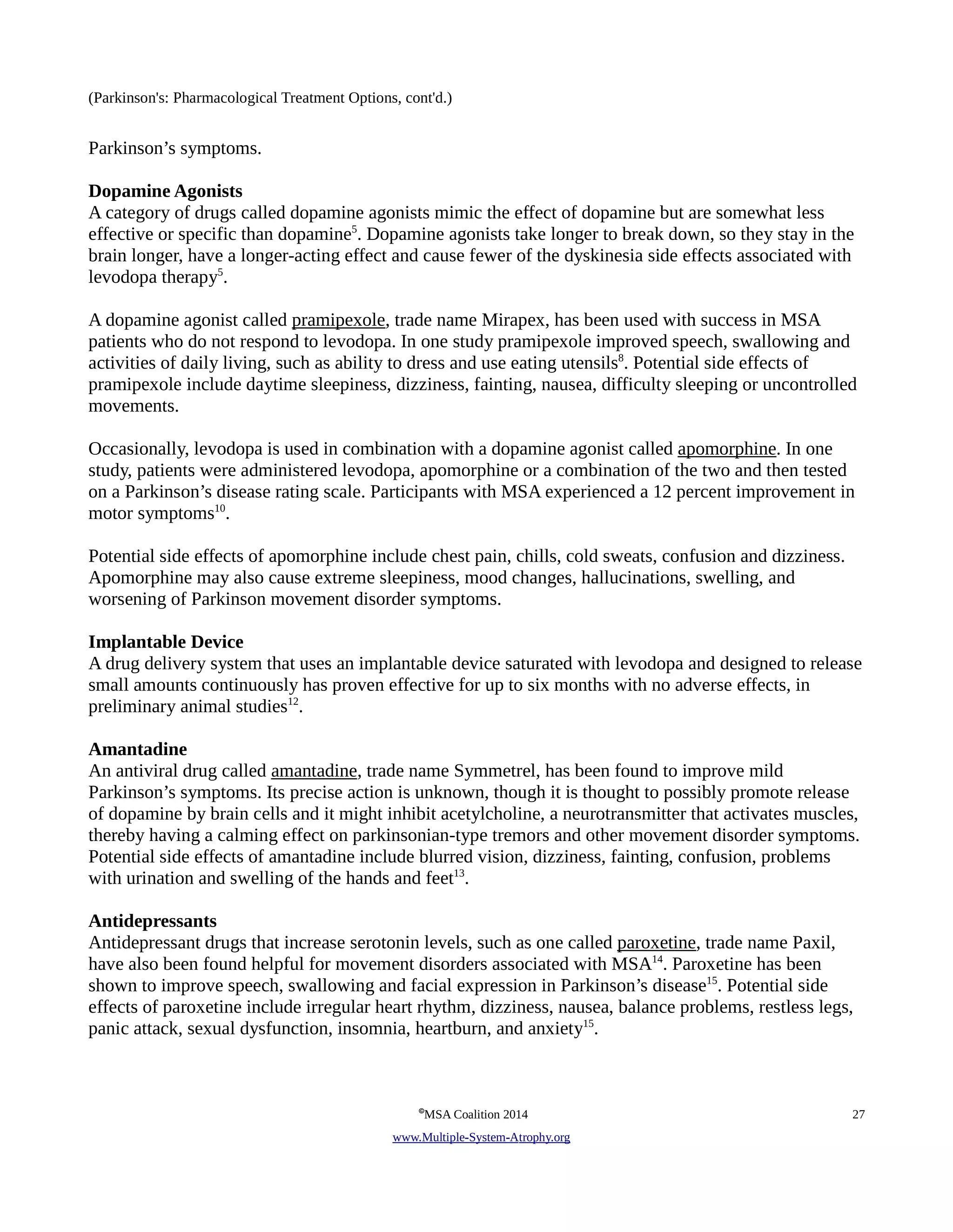 (Parkinson's: Pharmacological Treatment Options, cont'd.) 
Parkinson’s symptoms. 
Dopamine Agonists 
A category of drugs called dopamine agonists mimic the effect of dopamine but are somewhat less 
effective or specific than dopamine5. Dopamine agonists take longer to break down, so they stay in the 
brain longer, have a longer-acting effect and cause fewer of the dyskinesia side effects associated with 
levodopa therapy5. 
A dopamine agonist called pramipexole, trade name Mirapex, has been used with success in MSA 
patients who do not respond to levodopa. In one study pramipexole improved speech, swallowing and 
activities of daily living, such as ability to dress and use eating utensils8. Potential side effects of 
pramipexole include daytime sleepiness, dizziness, fainting, nausea, difficulty sleeping or uncontrolled 
movements. 
Occasionally, levodopa is used in combination with a dopamine agonist called apomorphine. In one 
study, patients were administered levodopa, apomorphine or a combination of the two and then tested 
on a Parkinson’s disease rating scale. Participants with MSA experienced a 12 percent improvement in 
motor symptoms10. 
Potential side effects of apomorphine include chest pain, chills, cold sweats, confusion and dizziness. 
Apomorphine may also cause extreme sleepiness, mood changes, hallucinations, swelling, and 
worsening of Parkinson movement disorder symptoms. 
Implantable Device 
A drug delivery system that uses an implantable device saturated with levodopa and designed to release 
small amounts continuously has proven effective for up to six months with no adverse effects, in 
preliminary animal studies12. 
Amantadine 
An antiviral drug called amantadine, trade name Symmetrel, has been found to improve mild 
Parkinson’s symptoms. Its precise action is unknown, though it is thought to possibly promote release 
of dopamine by brain cells and it might inhibit acetylcholine, a neurotransmitter that activates muscles, 
thereby having a calming effect on parkinsonian-type tremors and other movement disorder symptoms. 
Potential side effects of amantadine include blurred vision, dizziness, fainting, confusion, problems 
with urination and swelling of the hands and feet13. 
Antidepressants 
Antidepressant drugs that increase serotonin levels, such as one called paroxetine, trade name Paxil, 
have also been found helpful for movement disorders associated with MSA14. Paroxetine has been 
shown to improve speech, swallowing and facial expression in Parkinson’s disease15. Potential side 
effects of paroxetine include irregular heart rhythm, dizziness, nausea, balance problems, restless legs, 
panic attack, sexual dysfunction, insomnia, heartburn, and anxiety15. 
©MSA Coalition 2014 27 
www . M ultiple- S ystem- A trophy.org 
 