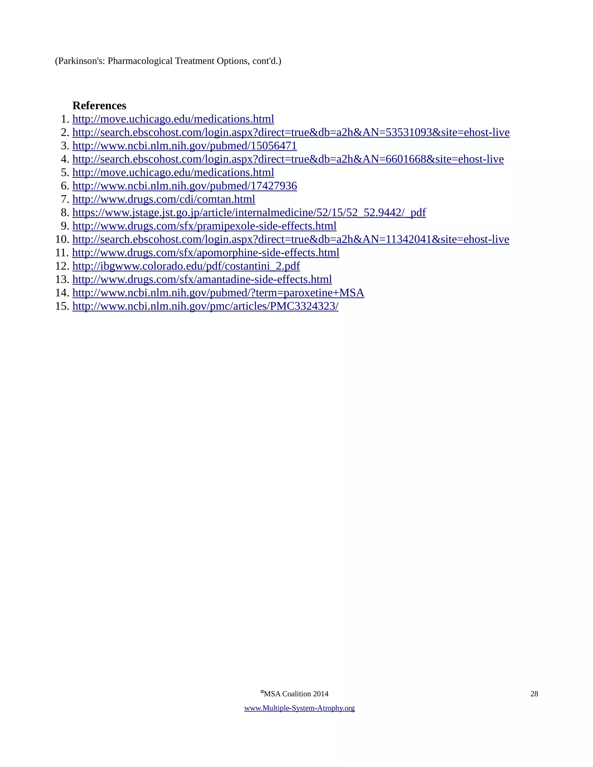 (Parkinson's: Pharmacological Treatment Options, cont'd.) 
References 
1. http://move.uchicago.edu/medications.html 
2. http://search.ebscohost.com/login.aspx?direct=true&db=a2h&AN=53531093&site=ehost-live 
3. http://www.ncbi.nlm.nih.gov/pubmed/15056471 
4. http://search.ebscohost.com/login.aspx?direct=true&db=a2h&AN=6601668&site=ehost-live 
5. http://move.uchicago.edu/medications.html 
6. http://www.ncbi.nlm.nih.gov/pubmed/17427936 
7. http://www.drugs.com/cdi/comtan.html 
8. https://www.jstage.jst.go.jp/article/internalmedicine/52/15/52_52.9442/_pdf 
9. http://www.drugs.com/sfx/pramipexole-side-effects.html 
10. http://search.ebscohost.com/login.aspx?direct=true&db=a2h&AN=11342041&site=ehost-live 
11. http://www.drugs.com/sfx/apomorphine-side-effects.html 
12. http://ibgwww.colorado.edu/pdf/costantini_2.pdf 
13. http://www.drugs.com/sfx/amantadine-side-effects.html 
14. http://www.ncbi.nlm.nih.gov/pubmed/?term=paroxetine+MSA 
15. http://www.ncbi.nlm.nih.gov/pmc/articles/PMC3324323/ 
©MSA Coalition 2014 28 
www . M ultiple- S ystem- A trophy.org 
 