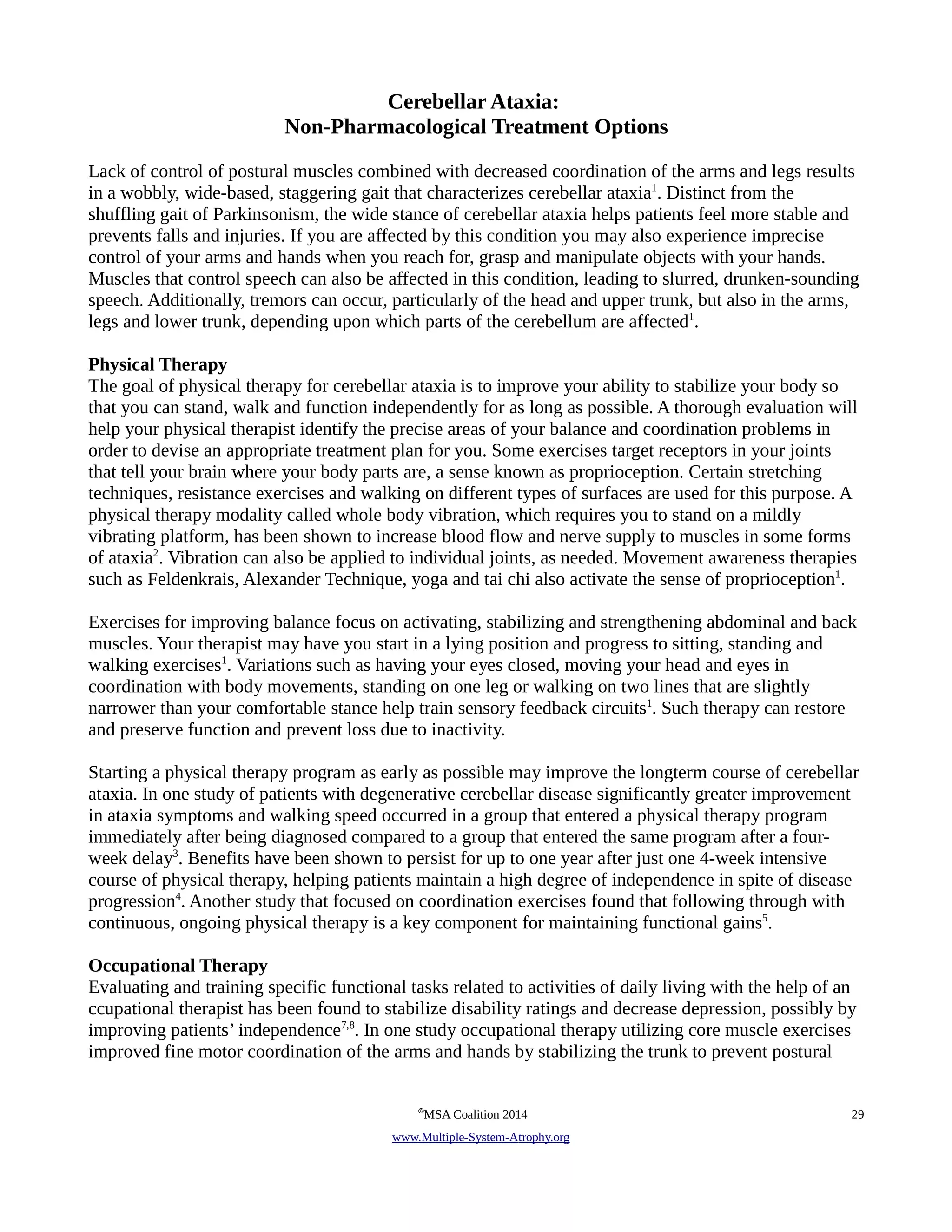 Cerebellar Ataxia: 
Non-Pharmacological Treatment Options 
Lack of control of postural muscles combined with decreased coordination of the arms and legs results 
in a wobbly, wide-based, staggering gait that characterizes cerebellar ataxia1. Distinct from the 
shuffling gait of Parkinsonism, the wide stance of cerebellar ataxia helps patients feel more stable and 
prevents falls and injuries. If you are affected by this condition you may also experience imprecise 
control of your arms and hands when you reach for, grasp and manipulate objects with your hands. 
Muscles that control speech can also be affected in this condition, leading to slurred, drunken-sounding 
speech. Additionally, tremors can occur, particularly of the head and upper trunk, but also in the arms, 
legs and lower trunk, depending upon which parts of the cerebellum are affected1. 
Physical Therapy 
The goal of physical therapy for cerebellar ataxia is to improve your ability to stabilize your body so 
that you can stand, walk and function independently for as long as possible. A thorough evaluation will 
help your physical therapist identify the precise areas of your balance and coordination problems in 
order to devise an appropriate treatment plan for you. Some exercises target receptors in your joints 
that tell your brain where your body parts are, a sense known as proprioception. Certain stretching 
techniques, resistance exercises and walking on different types of surfaces are used for this purpose. A 
physical therapy modality called whole body vibration, which requires you to stand on a mildly 
vibrating platform, has been shown to increase blood flow and nerve supply to muscles in some forms 
of ataxia2. Vibration can also be applied to individual joints, as needed. Movement awareness therapies 
such as Feldenkrais, Alexander Technique, yoga and tai chi also activate the sense of proprioception1. 
Exercises for improving balance focus on activating, stabilizing and strengthening abdominal and back 
muscles. Your therapist may have you start in a lying position and progress to sitting, standing and 
walking exercises1. Variations such as having your eyes closed, moving your head and eyes in 
coordination with body movements, standing on one leg or walking on two lines that are slightly 
narrower than your comfortable stance help train sensory feedback circuits1. Such therapy can restore 
and preserve function and prevent loss due to inactivity. 
Starting a physical therapy program as early as possible may improve the longterm course of cerebellar 
ataxia. In one study of patients with degenerative cerebellar disease significantly greater improvement 
in ataxia symptoms and walking speed occurred in a group that entered a physical therapy program 
immediately after being diagnosed compared to a group that entered the same program after a four-week 
delay3. Benefits have been shown to persist for up to one year after just one 4-week intensive 
course of physical therapy, helping patients maintain a high degree of independence in spite of disease 
progression4. Another study that focused on coordination exercises found that following through with 
continuous, ongoing physical therapy is a key component for maintaining functional gains5. 
Occupational Therapy 
Evaluating and training specific functional tasks related to activities of daily living with the help of an 
ccupational therapist has been found to stabilize disability ratings and decrease depression, possibly by 
improving patients’ independence7,8. In one study occupational therapy utilizing core muscle exercises 
improved fine motor coordination of the arms and hands by stabilizing the trunk to prevent postural 
©MSA Coalition 2014 29 
www . M ultiple- S ystem- A trophy.org 
 