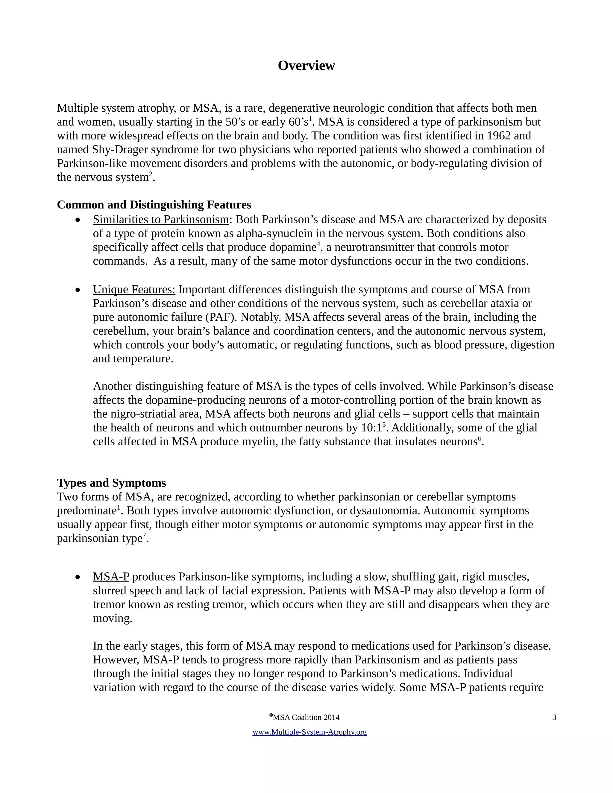 Overview 
Multiple system atrophy, or MSA, is a rare, degenerative neurologic condition that affects both men 
and women, usually starting in the 50’s or early 60’s1. MSA is considered a type of parkinsonism but 
with more widespread effects on the brain and body. The condition was first identified in 1962 and 
named Shy-Drager syndrome for two physicians who reported patients who showed a combination of 
Parkinson-like movement disorders and problems with the autonomic, or body-regulating division of 
the nervous system2. 
Common and Distinguishing Features 
• Similarities to Parkinsonism: Both Parkinson’s disease and MSA are characterized by deposits 
of a type of protein known as alpha-synuclein in the nervous system. Both conditions also 
specifically affect cells that produce dopamine4, a neurotransmitter that controls motor 
commands. As a result, many of the same motor dysfunctions occur in the two conditions. 
• Unique Features: Important differences distinguish the symptoms and course of MSA from 
Parkinson’s disease and other conditions of the nervous system, such as cerebellar ataxia or 
pure autonomic failure (PAF). Notably, MSA affects several areas of the brain, including the 
cerebellum, your brain’s balance and coordination centers, and the autonomic nervous system, 
which controls your body’s automatic, or regulating functions, such as blood pressure, digestion 
and temperature. 
Another distinguishing feature of MSA is the types of cells involved. While Parkinson’s disease 
affects the dopamine-producing neurons of a motor-controlling portion of the brain known as 
the nigro-striatial area, MSA affects both neurons and glial cells – support cells that maintain 
the health of neurons and which outnumber neurons by 10:15. Additionally, some of the glial 
cells affected in MSA produce myelin, the fatty substance that insulates neurons6. 
Types and Symptoms 
Two forms of MSA, are recognized, according to whether parkinsonian or cerebellar symptoms 
predominate1. Both types involve autonomic dysfunction, or dysautonomia. Autonomic symptoms 
usually appear first, though either motor symptoms or autonomic symptoms may appear first in the 
parkinsonian type7. 
• MSA-P produces Parkinson-like symptoms, including a slow, shuffling gait, rigid muscles, 
slurred speech and lack of facial expression. Patients with MSA-P may also develop a form of 
tremor known as resting tremor, which occurs when they are still and disappears when they are 
moving. 
In the early stages, this form of MSA may respond to medications used for Parkinson’s disease. 
However, MSA-P tends to progress more rapidly than Parkinsonism and as patients pass 
through the initial stages they no longer respond to Parkinson’s medications. Individual 
variation with regard to the course of the disease varies widely. Some MSA-P patients require 
©MSA Coalition 2014 3 
www . M ultiple- S ystem- A trophy.org 
 