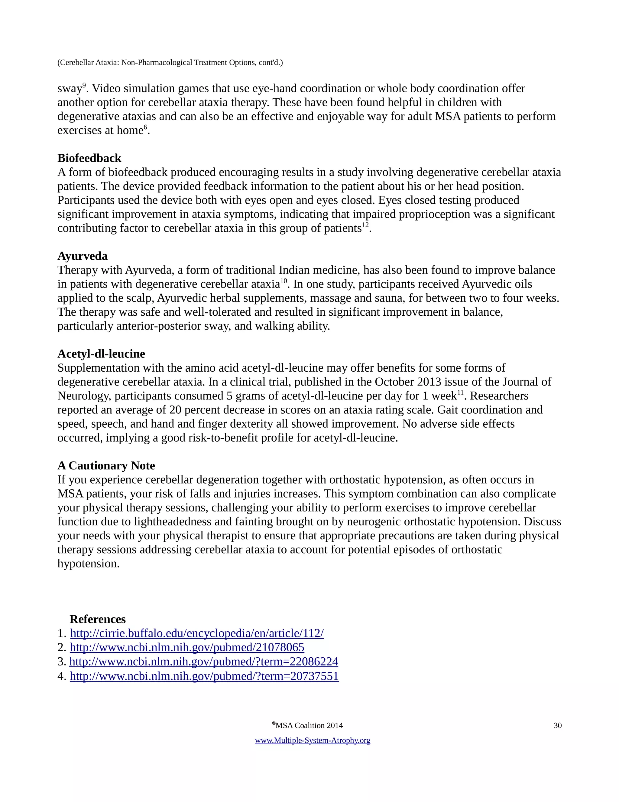 (Cerebellar Ataxia: Non-Pharmacological Treatment Options, cont'd.) 
sway9. Video simulation games that use eye-hand coordination or whole body coordination offer 
another option for cerebellar ataxia therapy. These have been found helpful in children with 
degenerative ataxias and can also be an effective and enjoyable way for adult MSA patients to perform 
exercises at home6. 
Biofeedback 
A form of biofeedback produced encouraging results in a study involving degenerative cerebellar ataxia 
patients. The device provided feedback information to the patient about his or her head position. 
Participants used the device both with eyes open and eyes closed. Eyes closed testing produced 
significant improvement in ataxia symptoms, indicating that impaired proprioception was a significant 
contributing factor to cerebellar ataxia in this group of patients12. 
Ayurveda 
Therapy with Ayurveda, a form of traditional Indian medicine, has also been found to improve balance 
in patients with degenerative cerebellar ataxia10. In one study, participants received Ayurvedic oils 
applied to the scalp, Ayurvedic herbal supplements, massage and sauna, for between two to four weeks. 
The therapy was safe and well-tolerated and resulted in significant improvement in balance, 
particularly anterior-posterior sway, and walking ability. 
Acetyl-dl-leucine 
Supplementation with the amino acid acetyl-dl-leucine may offer benefits for some forms of 
degenerative cerebellar ataxia. In a clinical trial, published in the October 2013 issue of the Journal of 
Neurology, participants consumed 5 grams of acetyl-dl-leucine per day for 1 week11. Researchers 
reported an average of 20 percent decrease in scores on an ataxia rating scale. Gait coordination and 
speed, speech, and hand and finger dexterity all showed improvement. No adverse side effects 
occurred, implying a good risk-to-benefit profile for acetyl-dl-leucine. 
A Cautionary Note 
If you experience cerebellar degeneration together with orthostatic hypotension, as often occurs in 
MSA patients, your risk of falls and injuries increases. This symptom combination can also complicate 
your physical therapy sessions, challenging your ability to perform exercises to improve cerebellar 
function due to lightheadedness and fainting brought on by neurogenic orthostatic hypotension. Discuss 
your needs with your physical therapist to ensure that appropriate precautions are taken during physical 
therapy sessions addressing cerebellar ataxia to account for potential episodes of orthostatic 
hypotension. 
References 
1. http://cirrie.buffalo.edu/encyclopedia/en/article/112/ 
2. http://www.ncbi.nlm.nih.gov/pubmed/21078065 
3. http://www.ncbi.nlm.nih.gov/pubmed/?term=22086224 
4. http://www.ncbi.nlm.nih.gov/pubmed/?term=20737551 
©MSA Coalition 2014 30 
www . M ultiple- S ystem- A trophy.org 
 