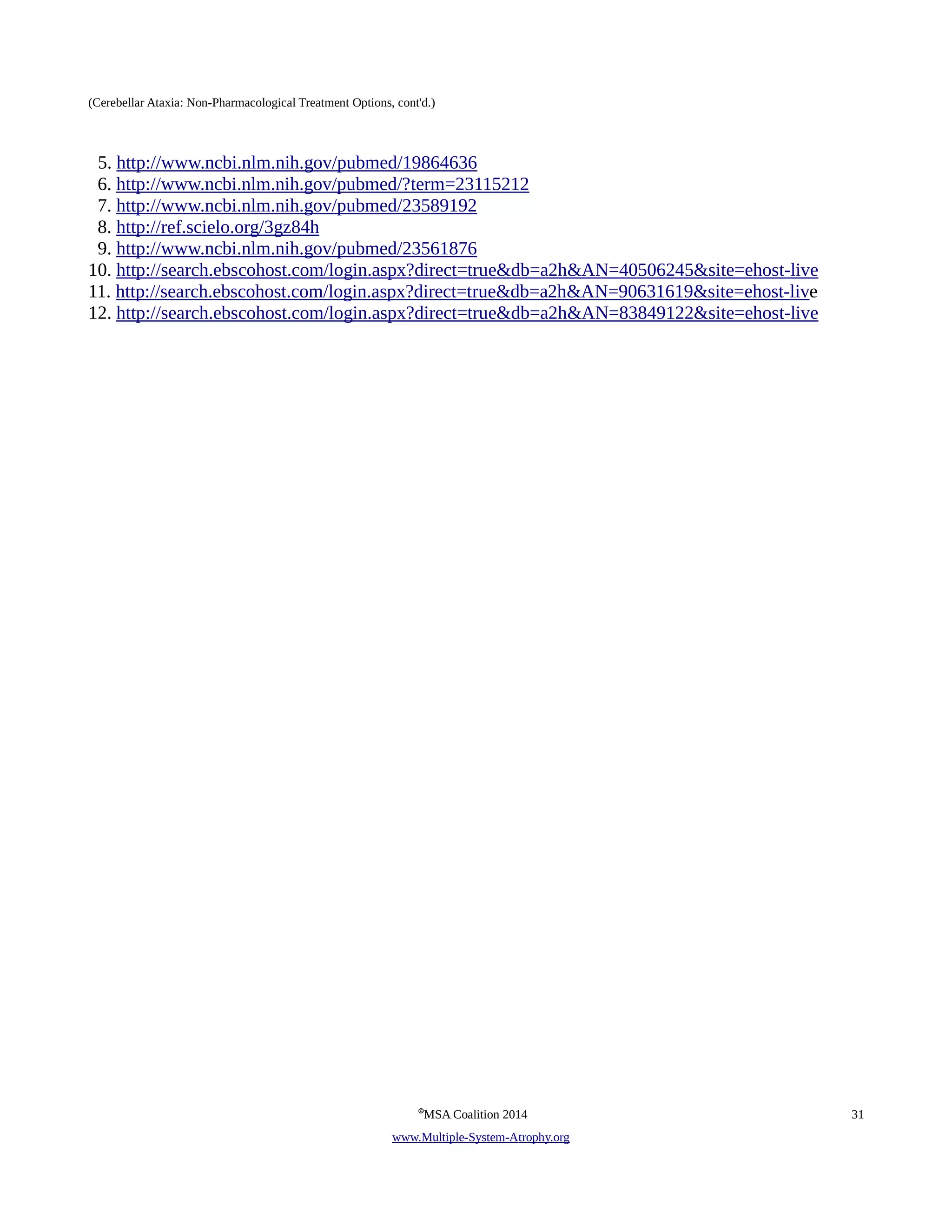 (Cerebellar Ataxia: Non-Pharmacological Treatment Options, cont'd.) 
5. http://www.ncbi.nlm.nih.gov/pubmed/19864636 
6. http://www.ncbi.nlm.nih.gov/pubmed/?term=23115212 
7. http://www.ncbi.nlm.nih.gov/pubmed/23589192 
8. http://ref.scielo.org/3gz84h 
9. http://www.ncbi.nlm.nih.gov/pubmed/23561876 
10. http://search.ebscohost.com/login.aspx?direct=true&db=a2h&AN=40506245&site=ehost-live 
11. http://search.ebscohost.com/login.aspx?direct=true&db=a2h&AN=90631619&site=ehost-live 
12. http://search.ebscohost.com/login.aspx?direct=true&db=a2h&AN=83849122&site=ehost-live 
©MSA Coalition 2014 31 
www . M ultiple- S ystem- A trophy.org 
 