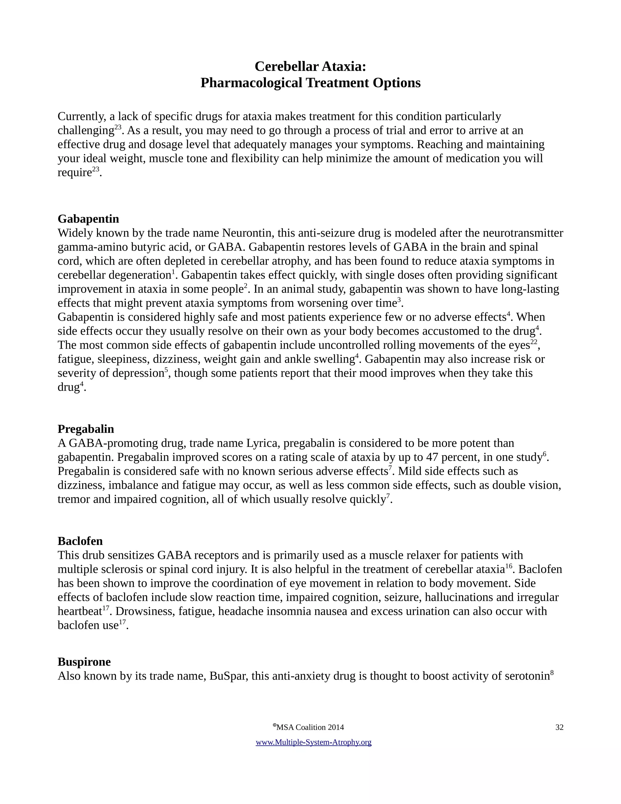 Cerebellar Ataxia: 
Pharmacological Treatment Options 
Currently, a lack of specific drugs for ataxia makes treatment for this condition particularly 
challenging23. As a result, you may need to go through a process of trial and error to arrive at an 
effective drug and dosage level that adequately manages your symptoms. Reaching and maintaining 
your ideal weight, muscle tone and flexibility can help minimize the amount of medication you will 
require23. 
Gabapentin 
Widely known by the trade name Neurontin, this anti-seizure drug is modeled after the neurotransmitter 
gamma-amino butyric acid, or GABA. Gabapentin restores levels of GABA in the brain and spinal 
cord, which are often depleted in cerebellar atrophy, and has been found to reduce ataxia symptoms in 
cerebellar degeneration1. Gabapentin takes effect quickly, with single doses often providing significant 
improvement in ataxia in some people2. In an animal study, gabapentin was shown to have long-lasting 
effects that might prevent ataxia symptoms from worsening over time3. 
Gabapentin is considered highly safe and most patients experience few or no adverse effects4. When 
side effects occur they usually resolve on their own as your body becomes accustomed to the drug4. 
The most common side effects of gabapentin include uncontrolled rolling movements of the eyes22, 
fatigue, sleepiness, dizziness, weight gain and ankle swelling4. Gabapentin may also increase risk or 
severity of depression5, though some patients report that their mood improves when they take this 
drug4. 
Pregabalin 
A GABA-promoting drug, trade name Lyrica, pregabalin is considered to be more potent than 
gabapentin. Pregabalin improved scores on a rating scale of ataxia by up to 47 percent, in one study6. 
Pregabalin is considered safe with no known serious adverse effects7. Mild side effects such as 
dizziness, imbalance and fatigue may occur, as well as less common side effects, such as double vision, 
tremor and impaired cognition, all of which usually resolve quickly7. 
Baclofen 
This drub sensitizes GABA receptors and is primarily used as a muscle relaxer for patients with 
multiple sclerosis or spinal cord injury. It is also helpful in the treatment of cerebellar ataxia16. Baclofen 
has been shown to improve the coordination of eye movement in relation to body movement. Side 
effects of baclofen include slow reaction time, impaired cognition, seizure, hallucinations and irregular 
heartbeat17. Drowsiness, fatigue, headache insomnia nausea and excess urination can also occur with 
baclofen use17. 
Buspirone 
Also known by its trade name, BuSpar, this anti-anxiety drug is thought to boost activity of serotonin8 
©MSA Coalition 2014 32 
www . M ultiple- S ystem- A trophy.org 
 