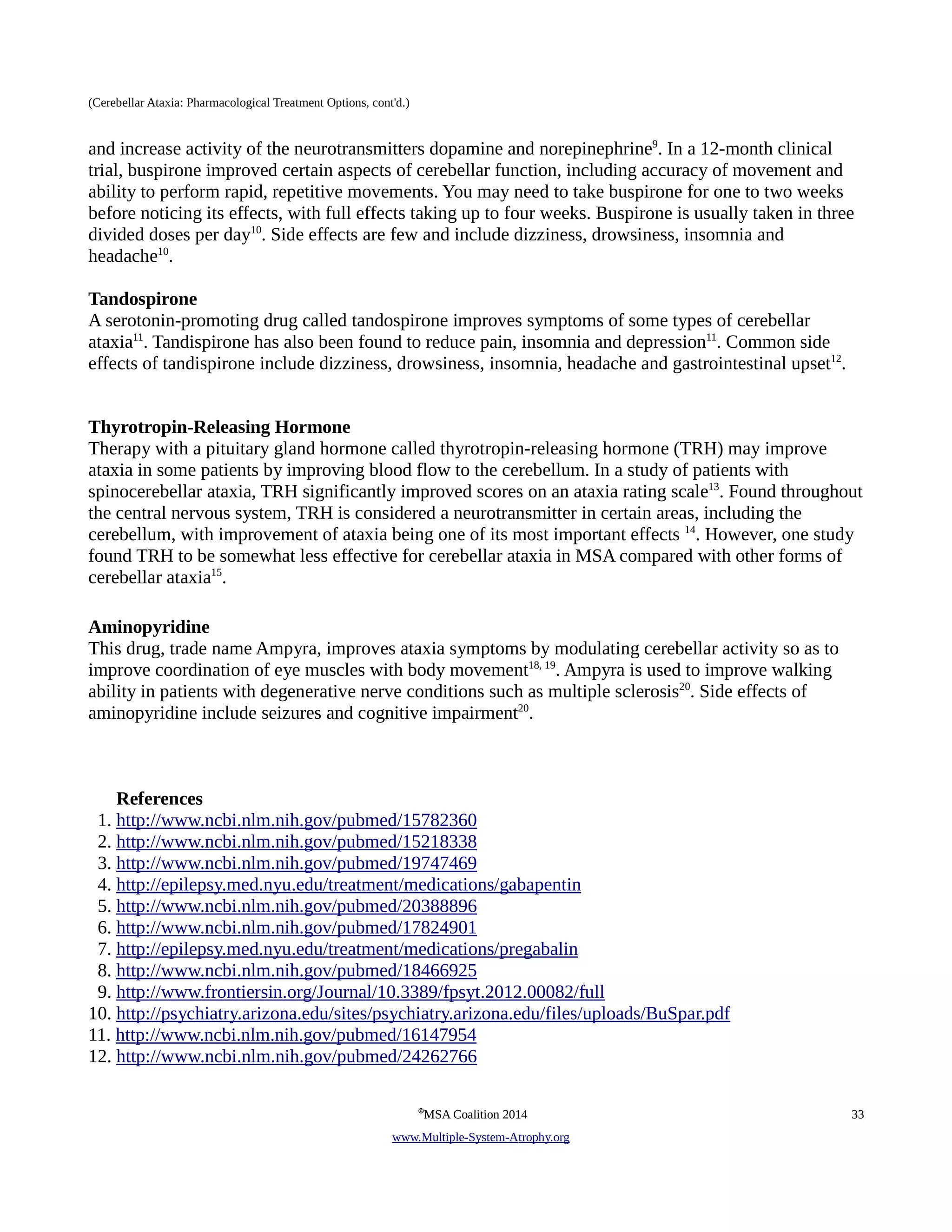 (Cerebellar Ataxia: Pharmacological Treatment Options, cont'd.) 
and increase activity of the neurotransmitters dopamine and norepinephrine9. In a 12-month clinical 
trial, buspirone improved certain aspects of cerebellar function, including accuracy of movement and 
ability to perform rapid, repetitive movements. You may need to take buspirone for one to two weeks 
before noticing its effects, with full effects taking up to four weeks. Buspirone is usually taken in three 
divided doses per day10. Side effects are few and include dizziness, drowsiness, insomnia and 
headache10. 
Tandospirone 
A serotonin-promoting drug called tandospirone improves symptoms of some types of cerebellar 
ataxia11. Tandispirone has also been found to reduce pain, insomnia and depression11. Common side 
effects of tandispirone include dizziness, drowsiness, insomnia, headache and gastrointestinal upset12. 
Thyrotropin-Releasing Hormone 
Therapy with a pituitary gland hormone called thyrotropin-releasing hormone (TRH) may improve 
ataxia in some patients by improving blood flow to the cerebellum. In a study of patients with 
spinocerebellar ataxia, TRH significantly improved scores on an ataxia rating scale13. Found throughout 
the central nervous system, TRH is considered a neurotransmitter in certain areas, including the 
cerebellum, with improvement of ataxia being one of its most important effects 14. However, one study 
found TRH to be somewhat less effective for cerebellar ataxia in MSA compared with other forms of 
cerebellar ataxia15. 
Aminopyridine 
This drug, trade name Ampyra, improves ataxia symptoms by modulating cerebellar activity so as to 
improve coordination of eye muscles with body movement18, 19. Ampyra is used to improve walking 
ability in patients with degenerative nerve conditions such as multiple sclerosis20. Side effects of 
aminopyridine include seizures and cognitive impairment20. 
References 
1. http://www.ncbi.nlm.nih.gov/pubmed/15782360 
2. http://www.ncbi.nlm.nih.gov/pubmed/15218338 
3. http://www.ncbi.nlm.nih.gov/pubmed/19747469 
4. http://epilepsy.med.nyu.edu/treatment/medications/gabapentin 
5. http://www.ncbi.nlm.nih.gov/pubmed/20388896 
6. http://www.ncbi.nlm.nih.gov/pubmed/17824901 
7. http://epilepsy.med.nyu.edu/treatment/medications/pregabalin 
8. http://www.ncbi.nlm.nih.gov/pubmed/18466925 
9. http://www.frontiersin.org/Journal/10.3389/fpsyt.2012.00082/full 
10. http://psychiatry.arizona.edu/sites/psychiatry.arizona.edu/files/uploads/BuSpar.pdf 
11. http://www.ncbi.nlm.nih.gov/pubmed/16147954 
12. http://www.ncbi.nlm.nih.gov/pubmed/24262766 
©MSA Coalition 2014 33 
www . M ultiple- S ystem- A trophy.org 
 