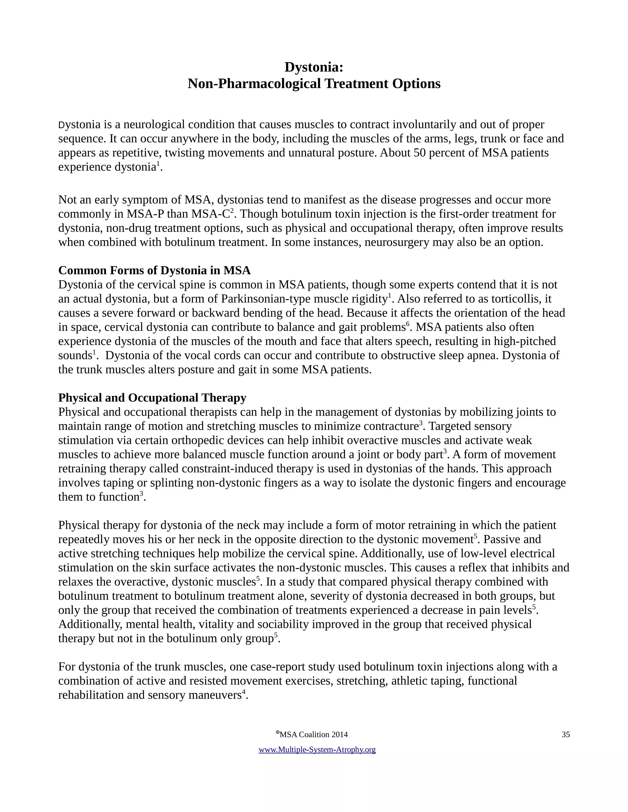 Dystonia: 
Non-Pharmacological Treatment Options 
Dystonia is a neurological condition that causes muscles to contract involuntarily and out of proper 
sequence. It can occur anywhere in the body, including the muscles of the arms, legs, trunk or face and 
appears as repetitive, twisting movements and unnatural posture. About 50 percent of MSA patients 
experience dystonia1. 
Not an early symptom of MSA, dystonias tend to manifest as the disease progresses and occur more 
commonly in MSA-P than MSA-C2. Though botulinum toxin injection is the first-order treatment for 
dystonia, non-drug treatment options, such as physical and occupational therapy, often improve results 
when combined with botulinum treatment. In some instances, neurosurgery may also be an option. 
Common Forms of Dystonia in MSA 
Dystonia of the cervical spine is common in MSA patients, though some experts contend that it is not 
an actual dystonia, but a form of Parkinsonian-type muscle rigidity1. Also referred to as torticollis, it 
causes a severe forward or backward bending of the head. Because it affects the orientation of the head 
in space, cervical dystonia can contribute to balance and gait problems6. MSA patients also often 
experience dystonia of the muscles of the mouth and face that alters speech, resulting in high-pitched 
sounds1. Dystonia of the vocal cords can occur and contribute to obstructive sleep apnea. Dystonia of 
the trunk muscles alters posture and gait in some MSA patients. 
Physical and Occupational Therapy 
Physical and occupational therapists can help in the management of dystonias by mobilizing joints to 
maintain range of motion and stretching muscles to minimize contracture3. Targeted sensory 
stimulation via certain orthopedic devices can help inhibit overactive muscles and activate weak 
muscles to achieve more balanced muscle function around a joint or body part3. A form of movement 
retraining therapy called constraint-induced therapy is used in dystonias of the hands. This approach 
involves taping or splinting non-dystonic fingers as a way to isolate the dystonic fingers and encourage 
them to function3. 
Physical therapy for dystonia of the neck may include a form of motor retraining in which the patient 
repeatedly moves his or her neck in the opposite direction to the dystonic movement5. Passive and 
active stretching techniques help mobilize the cervical spine. Additionally, use of low-level electrical 
stimulation on the skin surface activates the non-dystonic muscles. This causes a reflex that inhibits and 
relaxes the overactive, dystonic muscles5. In a study that compared physical therapy combined with 
botulinum treatment to botulinum treatment alone, severity of dystonia decreased in both groups, but 
only the group that received the combination of treatments experienced a decrease in pain levels5. 
Additionally, mental health, vitality and sociability improved in the group that received physical 
therapy but not in the botulinum only group5. 
For dystonia of the trunk muscles, one case-report study used botulinum toxin injections along with a 
combination of active and resisted movement exercises, stretching, athletic taping, functional 
rehabilitation and sensory maneuvers4. 
©MSA Coalition 2014 35 
www . M ultiple- S ystem- A trophy.org 
 