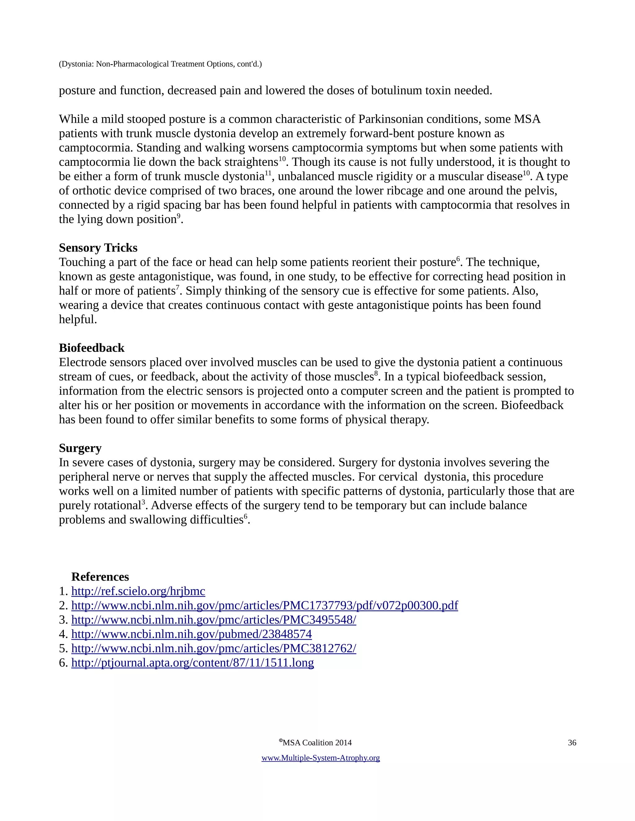 (Dystonia: Non-Pharmacological Treatment Options, cont'd.) 
posture and function, decreased pain and lowered the doses of botulinum toxin needed. 
While a mild stooped posture is a common characteristic of Parkinsonian conditions, some MSA 
patients with trunk muscle dystonia develop an extremely forward-bent posture known as 
camptocormia. Standing and walking worsens camptocormia symptoms but when some patients with 
camptocormia lie down the back straightens10. Though its cause is not fully understood, it is thought to 
be either a form of trunk muscle dystonia11, unbalanced muscle rigidity or a muscular disease10. A type 
of orthotic device comprised of two braces, one around the lower ribcage and one around the pelvis, 
connected by a rigid spacing bar has been found helpful in patients with camptocormia that resolves in 
the lying down position9. 
Sensory Tricks 
Touching a part of the face or head can help some patients reorient their posture6. The technique, 
known as geste antagonistique, was found, in one study, to be effective for correcting head position in 
half or more of patients7. Simply thinking of the sensory cue is effective for some patients. Also, 
wearing a device that creates continuous contact with geste antagonistique points has been found 
helpful. 
Biofeedback 
Electrode sensors placed over involved muscles can be used to give the dystonia patient a continuous 
stream of cues, or feedback, about the activity of those muscles8. In a typical biofeedback session, 
information from the electric sensors is projected onto a computer screen and the patient is prompted to 
alter his or her position or movements in accordance with the information on the screen. Biofeedback 
has been found to offer similar benefits to some forms of physical therapy. 
Surgery 
In severe cases of dystonia, surgery may be considered. Surgery for dystonia involves severing the 
peripheral nerve or nerves that supply the affected muscles. For cervical dystonia, this procedure 
works well on a limited number of patients with specific patterns of dystonia, particularly those that are 
purely rotational3. Adverse effects of the surgery tend to be temporary but can include balance 
problems and swallowing difficulties6. 
References 
1. http://ref.scielo.org/hrjbmc 
2. http://www.ncbi.nlm.nih.gov/pmc/articles/PMC1737793/pdf/v072p00300.pdf 
3. http://www.ncbi.nlm.nih.gov/pmc/articles/PMC3495548/ 
4. http://www.ncbi.nlm.nih.gov/pubmed/23848574 
5. http://www.ncbi.nlm.nih.gov/pmc/articles/PMC3812762/ 
6. http://ptjournal.apta.org/content/87/11/1511.long 
©MSA Coalition 2014 36 
www . M ultiple- S ystem- A trophy.org 
 