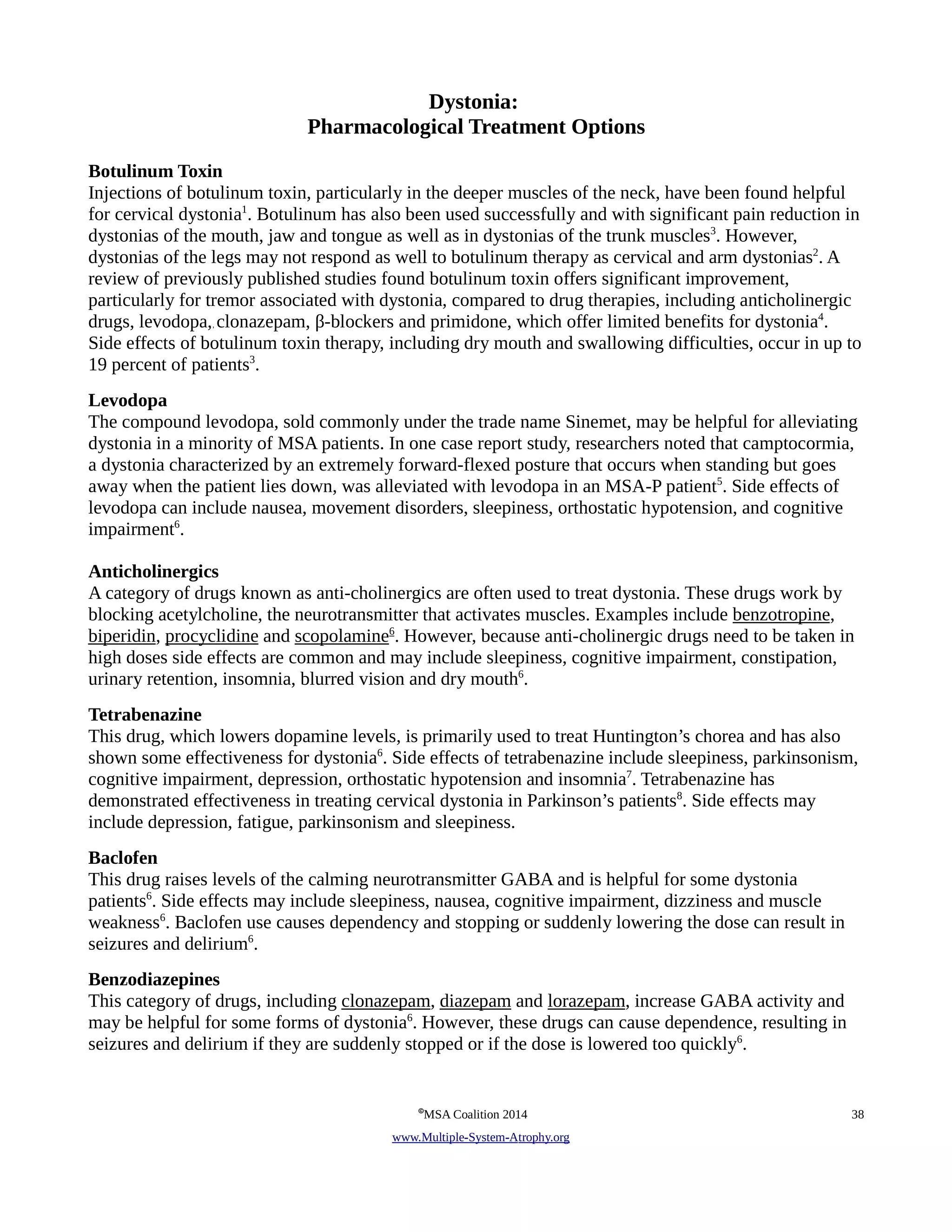 Dystonia: 
Pharmacological Treatment Options 
Botulinum Toxin 
Injections of botulinum toxin, particularly in the deeper muscles of the neck, have been found helpful 
for cervical dystonia1. Botulinum has also been used successfully and with significant pain reduction in 
dystonias of the mouth, jaw and tongue as well as in dystonias of the trunk muscles3. However, 
dystonias of the legs may not respond as well to botulinum therapy as cervical and arm dystonias2. A 
review of previously published studies found botulinum toxin offers significant improvement, 
particularly for tremor associated with dystonia, compared to drug therapies, including anticholinergic 
drugs, levodopa,, clonazepam, !-blockers and primidone, which offer limited benefits for dystonia4. 
Side effects of botulinum toxin therapy, including dry mouth and swallowing difficulties, occur in up to 
19 percent of patients3. 
Levodopa 
The compound levodopa, sold commonly under the trade name Sinemet, may be helpful for alleviating 
dystonia in a minority of MSA patients. In one case report study, researchers noted that camptocormia, 
a dystonia characterized by an extremely forward-flexed posture that occurs when standing but goes 
away when the patient lies down, was alleviated with levodopa in an MSA-P patient5. Side effects of 
levodopa can include nausea, movement disorders, sleepiness, orthostatic hypotension, and cognitive 
impairment6. 
Anticholinergics 
A category of drugs known as anti-cholinergics are often used to treat dystonia. These drugs work by 
blocking acetylcholine, the neurotransmitter that activates muscles. Examples include benzotropine, 
biperidin, procyclidine and scopolamine 6. However, because anti-cholinergic drugs need to be taken in 
high doses side effects are common and may include sleepiness, cognitive impairment, constipation, 
urinary retention, insomnia, blurred vision and dry mouth6. 
Tetrabenazine 
This drug, which lowers dopamine levels, is primarily used to treat Huntington’s chorea and has also 
shown some effectiveness for dystonia6. Side effects of tetrabenazine include sleepiness, parkinsonism, 
cognitive impairment, depression, orthostatic hypotension and insomnia7. Tetrabenazine has 
demonstrated effectiveness in treating cervical dystonia in Parkinson’s patients8. Side effects may 
include depression, fatigue, parkinsonism and sleepiness. 
Baclofen 
This drug raises levels of the calming neurotransmitter GABA and is helpful for some dystonia 
patients6. Side effects may include sleepiness, nausea, cognitive impairment, dizziness and muscle 
weakness6. Baclofen use causes dependency and stopping or suddenly lowering the dose can result in 
seizures and delirium6. 
Benzodiazepines 
This category of drugs, including clonazepam, diazepam and lorazepam, increase GABA activity and 
may be helpful for some forms of dystonia6. However, these drugs can cause dependence, resulting in 
seizures and delirium if they are suddenly stopped or if the dose is lowered too quickly6. 
©MSA Coalition 2014 38 
www . M ultiple- S ystem- A trophy.org 
 