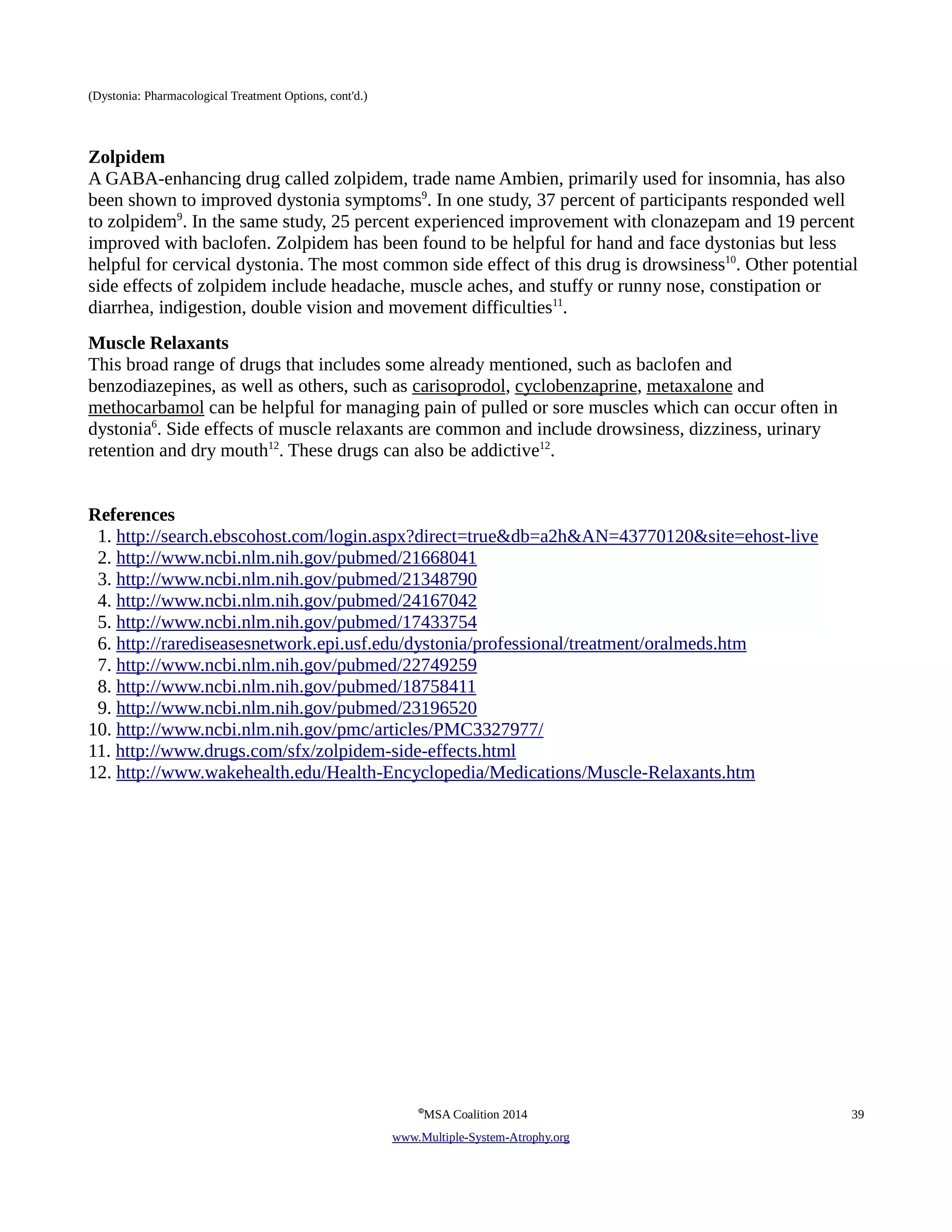 (Dystonia: Pharmacological Treatment Options, cont'd.) 
Zolpidem 
A GABA-enhancing drug called zolpidem, trade name Ambien, primarily used for insomnia, has also 
been shown to improved dystonia symptoms9. In one study, 37 percent of participants responded well 
to zolpidem9. In the same study, 25 percent experienced improvement with clonazepam and 19 percent 
improved with baclofen. Zolpidem has been found to be helpful for hand and face dystonias but less 
helpful for cervical dystonia. The most common side effect of this drug is drowsiness10. Other potential 
side effects of zolpidem include headache, muscle aches, and stuffy or runny nose, constipation or 
diarrhea, indigestion, double vision and movement difficulties11. 
Muscle Relaxants 
This broad range of drugs that includes some already mentioned, such as baclofen and 
benzodiazepines, as well as others, such as carisoprodol, cyclobenzaprine, metaxalone and 
methocarbamol can be helpful for managing pain of pulled or sore muscles which can occur often in 
dystonia6. Side effects of muscle relaxants are common and include drowsiness, dizziness, urinary 
retention and dry mouth12. These drugs can also be addictive12. 
References 
1. http://search.ebscohost.com/login.aspx?direct=true&db=a2h&AN=43770120&site=ehost-live 
2. http://www.ncbi.nlm.nih.gov/pubmed/21668041 
3. http://www.ncbi.nlm.nih.gov/pubmed/21348790 
4. http://www.ncbi.nlm.nih.gov/pubmed/24167042 
5. http://www.ncbi.nlm.nih.gov/pubmed/17433754 
6. http://rarediseasesnetwork.epi.usf.edu/dystonia/professional/treatment/oralmeds.htm 
7. http://www.ncbi.nlm.nih.gov/pubmed/22749259 
8. http://www.ncbi.nlm.nih.gov/pubmed/18758411 
9. http://www.ncbi.nlm.nih.gov/pubmed/23196520 
10. http://www.ncbi.nlm.nih.gov/pmc/articles/PMC3327977/ 
11. http://www.drugs.com/sfx/zolpidem-side-effects.html 
12. http://www.wakehealth.edu/Health-Encyclopedia/Medications/Muscle-Relaxants.htm 
©MSA Coalition 2014 39 
www . M ultiple- S ystem- A trophy.org 
 