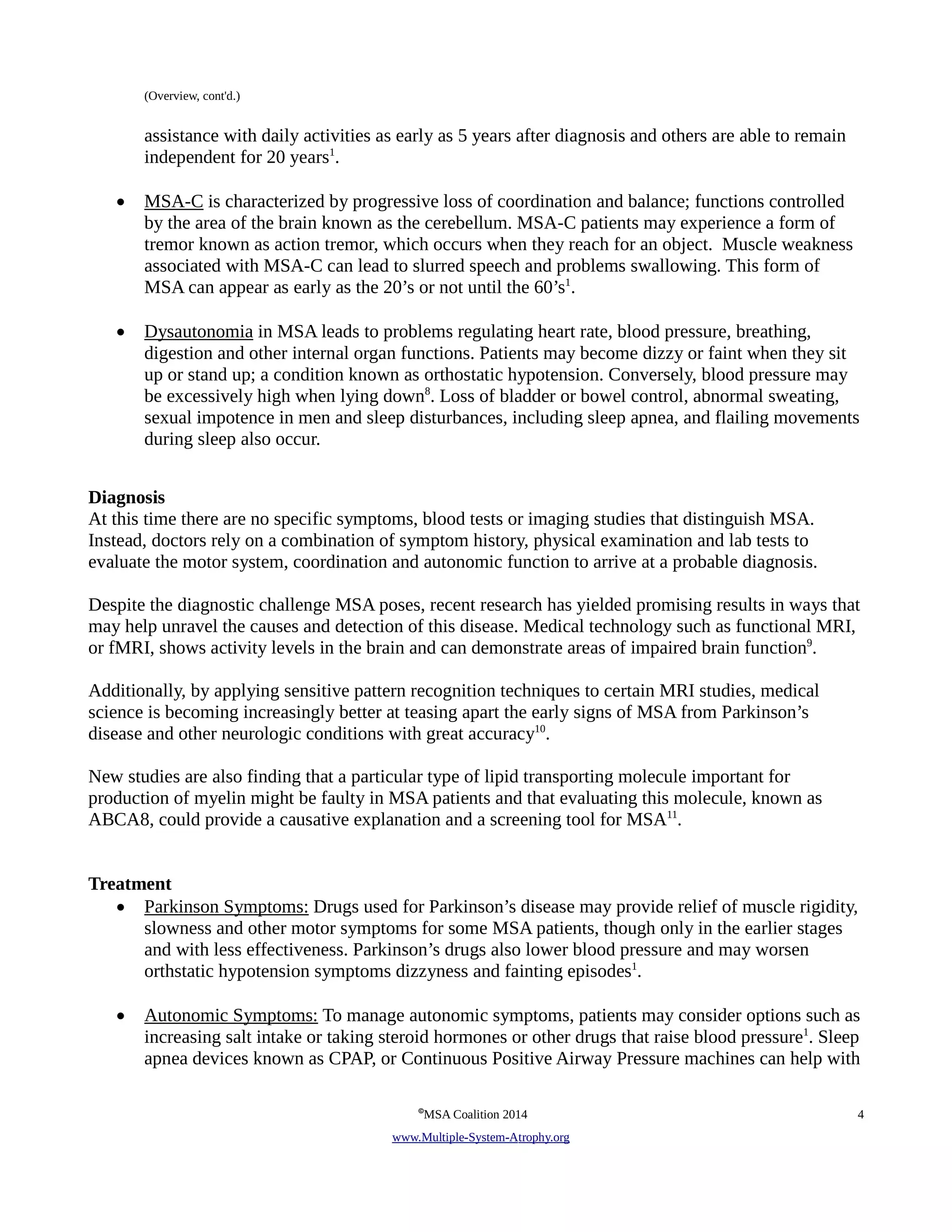 (Overview, cont'd.) 
assistance with daily activities as early as 5 years after diagnosis and others are able to remain 
independent for 20 years1. 
• MSA-C is characterized by progressive loss of coordination and balance; functions controlled 
by the area of the brain known as the cerebellum. MSA-C patients may experience a form of 
tremor known as action tremor, which occurs when they reach for an object. Muscle weakness 
associated with MSA-C can lead to slurred speech and problems swallowing. This form of 
MSA can appear as early as the 20’s or not until the 60’s1. 
• Dysautonomia in MSA leads to problems regulating heart rate, blood pressure, breathing, 
digestion and other internal organ functions. Patients may become dizzy or faint when they sit 
up or stand up; a condition known as orthostatic hypotension. Conversely, blood pressure may 
be excessively high when lying down8. Loss of bladder or bowel control, abnormal sweating, 
sexual impotence in men and sleep disturbances, including sleep apnea, and flailing movements 
during sleep also occur. 
Diagnosis 
At this time there are no specific symptoms, blood tests or imaging studies that distinguish MSA. 
Instead, doctors rely on a combination of symptom history, physical examination and lab tests to 
evaluate the motor system, coordination and autonomic function to arrive at a probable diagnosis. 
Despite the diagnostic challenge MSA poses, recent research has yielded promising results in ways that 
may help unravel the causes and detection of this disease. Medical technology such as functional MRI, 
or fMRI, shows activity levels in the brain and can demonstrate areas of impaired brain function9. 
Additionally, by applying sensitive pattern recognition techniques to certain MRI studies, medical 
science is becoming increasingly better at teasing apart the early signs of MSA from Parkinson’s 
disease and other neurologic conditions with great accuracy10. 
New studies are also finding that a particular type of lipid transporting molecule important for 
production of myelin might be faulty in MSA patients and that evaluating this molecule, known as 
ABCA8, could provide a causative explanation and a screening tool for MSA11. 
Treatment 
• Parkinson Symptoms: Drugs used for Parkinson’s disease may provide relief of muscle rigidity, 
slowness and other motor symptoms for some MSA patients, though only in the earlier stages 
and with less effectiveness. Parkinson’s drugs also lower blood pressure and may worsen 
orthstatic hypotension symptoms dizzyness and fainting episodes1. 
• Autonomic Symptoms: To manage autonomic symptoms, patients may consider options such as 
increasing salt intake or taking steroid hormones or other drugs that raise blood pressure1. Sleep 
apnea devices known as CPAP, or Continuous Positive Airway Pressure machines can help with 
©MSA Coalition 2014 4 
www . M ultiple- S ystem- A trophy.org 
 