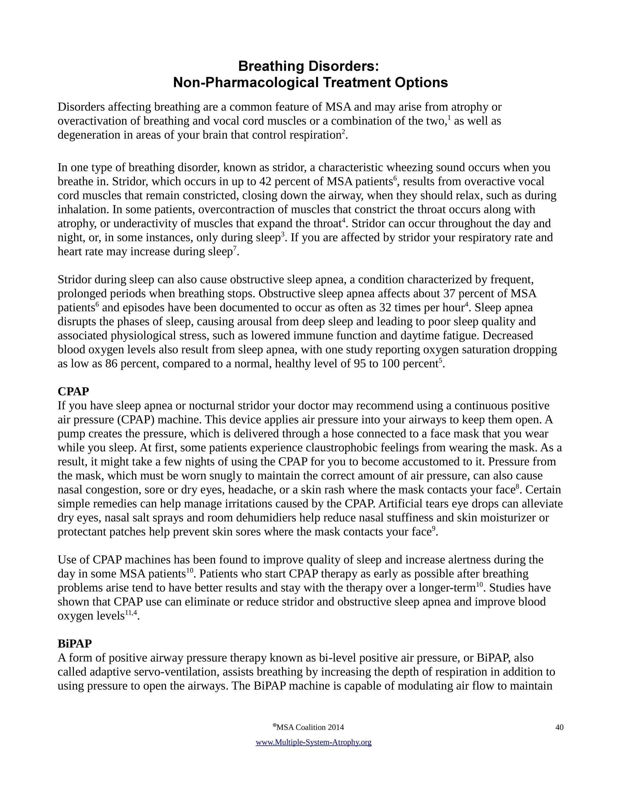 Breathing Disorders: 
Non-Pharmacological Treatment Options 
Disorders affecting breathing are a common feature of MSA and may arise from atrophy or 
overactivation of breathing and vocal cord muscles or a combination of the two,1 as well as 
degeneration in areas of your brain that control respiration2. 
In one type of breathing disorder, known as stridor, a characteristic wheezing sound occurs when you 
breathe in. Stridor, which occurs in up to 42 percent of MSA patients6, results from overactive vocal 
cord muscles that remain constricted, closing down the airway, when they should relax, such as during 
inhalation. In some patients, overcontraction of muscles that constrict the throat occurs along with 
atrophy, or underactivity of muscles that expand the throat4. Stridor can occur throughout the day and 
night, or, in some instances, only during sleep3. If you are affected by stridor your respiratory rate and 
heart rate may increase during sleep7. 
Stridor during sleep can also cause obstructive sleep apnea, a condition characterized by frequent, 
prolonged periods when breathing stops. Obstructive sleep apnea affects about 37 percent of MSA 
patients6 and episodes have been documented to occur as often as 32 times per hour4. Sleep apnea 
disrupts the phases of sleep, causing arousal from deep sleep and leading to poor sleep quality and 
associated physiological stress, such as lowered immune function and daytime fatigue. Decreased 
blood oxygen levels also result from sleep apnea, with one study reporting oxygen saturation dropping 
as low as 86 percent, compared to a normal, healthy level of 95 to 100 percent5. 
CPAP 
If you have sleep apnea or nocturnal stridor your doctor may recommend using a continuous positive 
air pressure (CPAP) machine. This device applies air pressure into your airways to keep them open. A 
pump creates the pressure, which is delivered through a hose connected to a face mask that you wear 
while you sleep. At first, some patients experience claustrophobic feelings from wearing the mask. As a 
result, it might take a few nights of using the CPAP for you to become accustomed to it. Pressure from 
the mask, which must be worn snugly to maintain the correct amount of air pressure, can also cause 
nasal congestion, sore or dry eyes, headache, or a skin rash where the mask contacts your face8. Certain 
simple remedies can help manage irritations caused by the CPAP. Artificial tears eye drops can alleviate 
dry eyes, nasal salt sprays and room dehumidiers help reduce nasal stuffiness and skin moisturizer or 
protectant patches help prevent skin sores where the mask contacts your face9. 
Use of CPAP machines has been found to improve quality of sleep and increase alertness during the 
day in some MSA patients10. Patients who start CPAP therapy as early as possible after breathing 
problems arise tend to have better results and stay with the therapy over a longer-term10. Studies have 
shown that CPAP use can eliminate or reduce stridor and obstructive sleep apnea and improve blood 
oxygen levels11,4. 
BiPAP 
A form of positive airway pressure therapy known as bi-level positive air pressure, or BiPAP, also 
called adaptive servo-ventilation, assists breathing by increasing the depth of respiration in addition to 
using pressure to open the airways. The BiPAP machine is capable of modulating air flow to maintain 
©MSA Coalition 2014 40 
www . M ultiple- S ystem- A trophy.org 
 