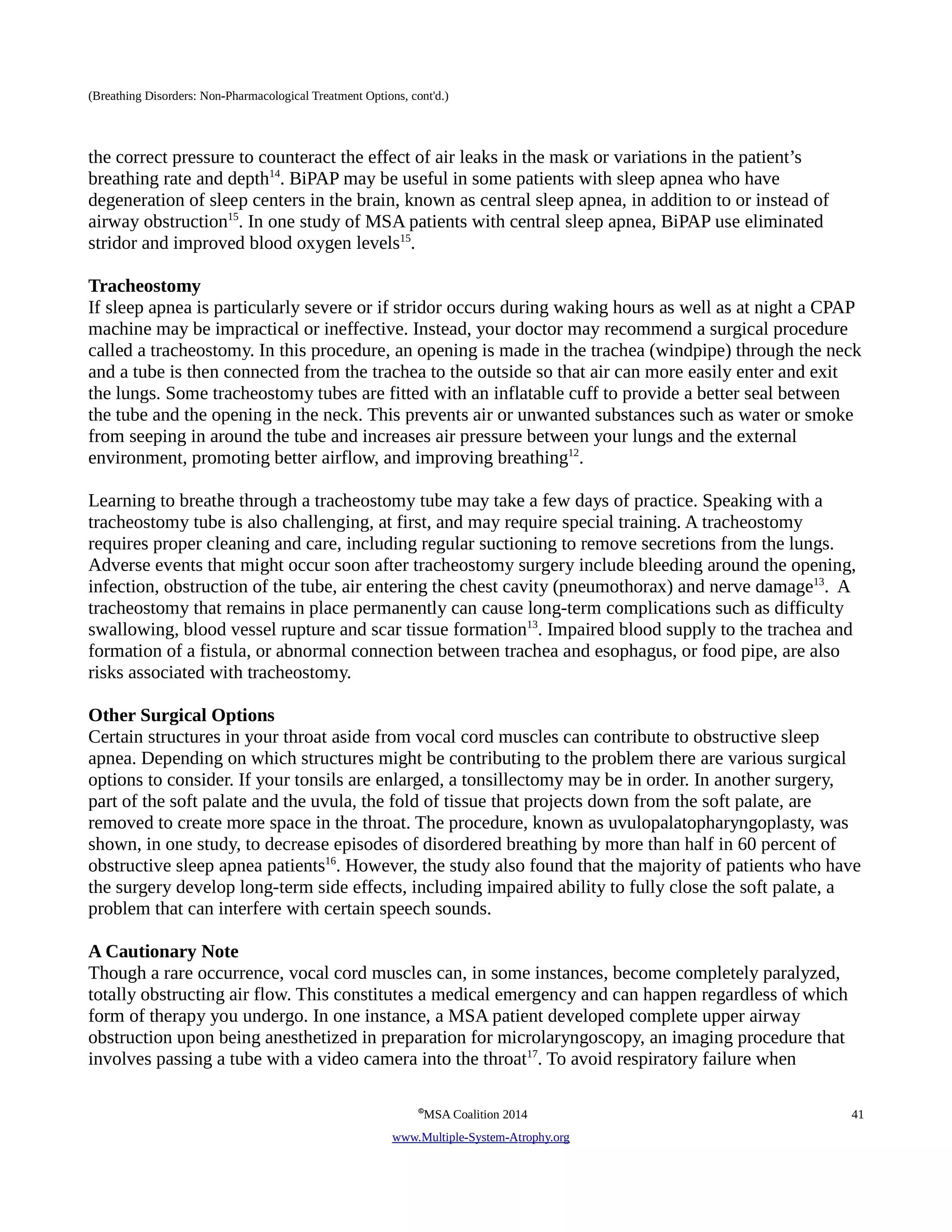 (Breathing Disorders: Non-Pharmacological Treatment Options, cont'd.) 
the correct pressure to counteract the effect of air leaks in the mask or variations in the patient’s 
breathing rate and depth14. BiPAP may be useful in some patients with sleep apnea who have 
degeneration of sleep centers in the brain, known as central sleep apnea, in addition to or instead of 
airway obstruction15. In one study of MSA patients with central sleep apnea, BiPAP use eliminated 
stridor and improved blood oxygen levels15. 
Tracheostomy 
If sleep apnea is particularly severe or if stridor occurs during waking hours as well as at night a CPAP 
machine may be impractical or ineffective. Instead, your doctor may recommend a surgical procedure 
called a tracheostomy. In this procedure, an opening is made in the trachea (windpipe) through the neck 
and a tube is then connected from the trachea to the outside so that air can more easily enter and exit 
the lungs. Some tracheostomy tubes are fitted with an inflatable cuff to provide a better seal between 
the tube and the opening in the neck. This prevents air or unwanted substances such as water or smoke 
from seeping in around the tube and increases air pressure between your lungs and the external 
environment, promoting better airflow, and improving breathing12. 
Learning to breathe through a tracheostomy tube may take a few days of practice. Speaking with a 
tracheostomy tube is also challenging, at first, and may require special training. A tracheostomy 
requires proper cleaning and care, including regular suctioning to remove secretions from the lungs. 
Adverse events that might occur soon after tracheostomy surgery include bleeding around the opening, 
infection, obstruction of the tube, air entering the chest cavity (pneumothorax) and nerve damage13. A 
tracheostomy that remains in place permanently can cause long-term complications such as difficulty 
swallowing, blood vessel rupture and scar tissue formation13. Impaired blood supply to the trachea and 
formation of a fistula, or abnormal connection between trachea and esophagus, or food pipe, are also 
risks associated with tracheostomy. 
Other Surgical Options 
Certain structures in your throat aside from vocal cord muscles can contribute to obstructive sleep 
apnea. Depending on which structures might be contributing to the problem there are various surgical 
options to consider. If your tonsils are enlarged, a tonsillectomy may be in order. In another surgery, 
part of the soft palate and the uvula, the fold of tissue that projects down from the soft palate, are 
removed to create more space in the throat. The procedure, known as uvulopalatopharyngoplasty, was 
shown, in one study, to decrease episodes of disordered breathing by more than half in 60 percent of 
obstructive sleep apnea patients16. However, the study also found that the majority of patients who have 
the surgery develop long-term side effects, including impaired ability to fully close the soft palate, a 
problem that can interfere with certain speech sounds. 
A Cautionary Note 
Though a rare occurrence, vocal cord muscles can, in some instances, become completely paralyzed, 
totally obstructing air flow. This constitutes a medical emergency and can happen regardless of which 
form of therapy you undergo. In one instance, a MSA patient developed complete upper airway 
obstruction upon being anesthetized in preparation for microlaryngoscopy, an imaging procedure that 
involves passing a tube with a video camera into the throat17. To avoid respiratory failure when 
©MSA Coalition 2014 41 
www . M ultiple- S ystem- A trophy.org 
 