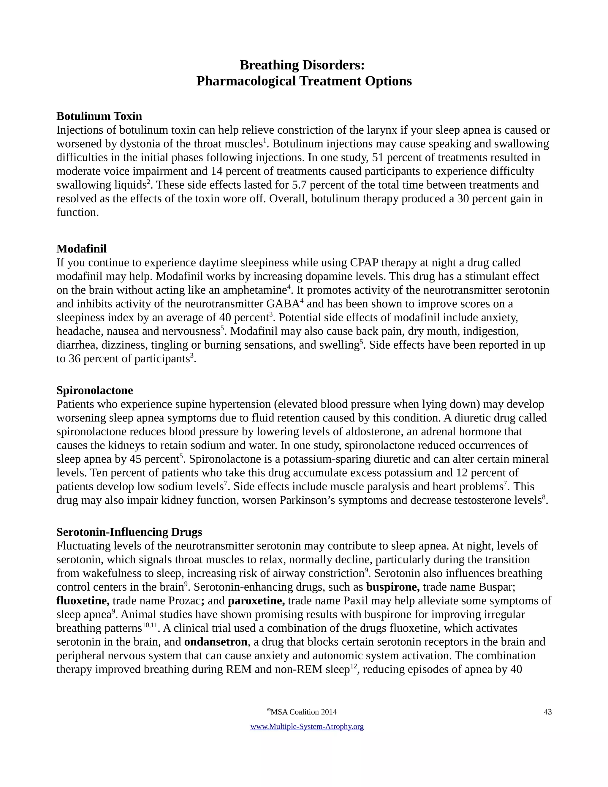 Breathing Disorders: 
Pharmacological Treatment Options 
Botulinum Toxin 
Injections of botulinum toxin can help relieve constriction of the larynx if your sleep apnea is caused or 
worsened by dystonia of the throat muscles1. Botulinum injections may cause speaking and swallowing 
difficulties in the initial phases following injections. In one study, 51 percent of treatments resulted in 
moderate voice impairment and 14 percent of treatments caused participants to experience difficulty 
swallowing liquids2. These side effects lasted for 5.7 percent of the total time between treatments and 
resolved as the effects of the toxin wore off. Overall, botulinum therapy produced a 30 percent gain in 
function. 
Modafinil 
If you continue to experience daytime sleepiness while using CPAP therapy at night a drug called 
modafinil may help. Modafinil works by increasing dopamine levels. This drug has a stimulant effect 
on the brain without acting like an amphetamine4. It promotes activity of the neurotransmitter serotonin 
and inhibits activity of the neurotransmitter GABA4 and has been shown to improve scores on a 
sleepiness index by an average of 40 percent3. Potential side effects of modafinil include anxiety, 
headache, nausea and nervousness5. Modafinil may also cause back pain, dry mouth, indigestion, 
diarrhea, dizziness, tingling or burning sensations, and swelling5. Side effects have been reported in up 
to 36 percent of participants3. 
Spironolactone 
Patients who experience supine hypertension (elevated blood pressure when lying down) may develop 
worsening sleep apnea symptoms due to fluid retention caused by this condition. A diuretic drug called 
spironolactone reduces blood pressure by lowering levels of aldosterone, an adrenal hormone that 
causes the kidneys to retain sodium and water. In one study, spironolactone reduced occurrences of 
sleep apnea by 45 percent5. Spironolactone is a potassium-sparing diuretic and can alter certain mineral 
levels. Ten percent of patients who take this drug accumulate excess potassium and 12 percent of 
patients develop low sodium levels7. Side effects include muscle paralysis and heart problems7. This 
drug may also impair kidney function, worsen Parkinson’s symptoms and decrease testosterone levels8. 
Serotonin-Influencing Drugs 
Fluctuating levels of the neurotransmitter serotonin may contribute to sleep apnea. At night, levels of 
serotonin, which signals throat muscles to relax, normally decline, particularly during the transition 
from wakefulness to sleep, increasing risk of airway constriction9. Serotonin also influences breathing 
control centers in the brain9. Serotonin-enhancing drugs, such as buspirone, trade name Buspar; 
fluoxetine, trade name Prozac; and paroxetine, trade name Paxil may help alleviate some symptoms of 
sleep apnea9. Animal studies have shown promising results with buspirone for improving irregular 
breathing patterns10,11. A clinical trial used a combination of the drugs fluoxetine, which activates 
serotonin in the brain, and ondansetron, a drug that blocks certain serotonin receptors in the brain and 
peripheral nervous system that can cause anxiety and autonomic system activation. The combination 
therapy improved breathing during REM and non-REM sleep12, reducing episodes of apnea by 40 
©MSA Coalition 2014 43 
www . M ultiple- S ystem- A trophy.org 
 