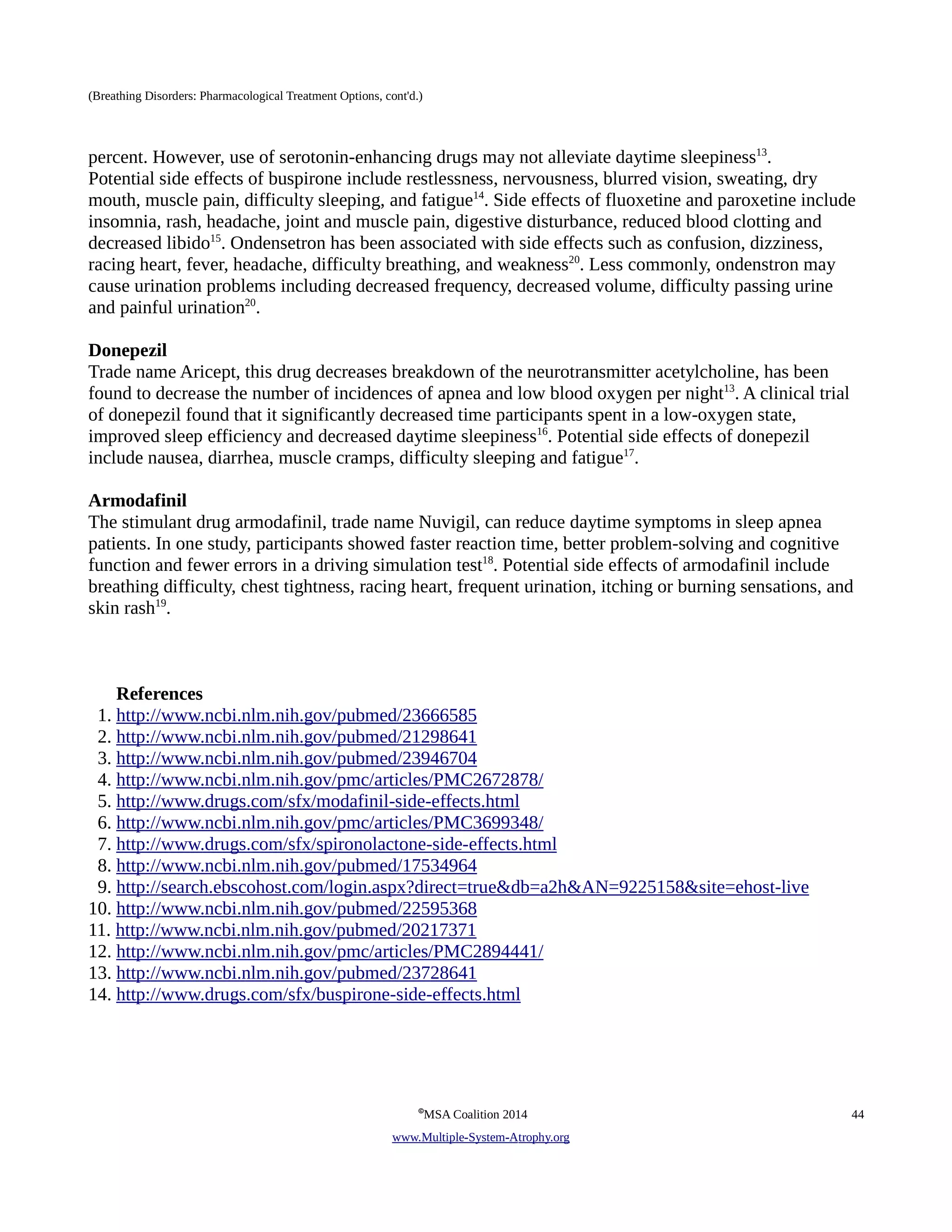 (Breathing Disorders: Pharmacological Treatment Options, cont'd.) 
percent. However, use of serotonin-enhancing drugs may not alleviate daytime sleepiness13. 
Potential side effects of buspirone include restlessness, nervousness, blurred vision, sweating, dry 
mouth, muscle pain, difficulty sleeping, and fatigue14. Side effects of fluoxetine and paroxetine include 
insomnia, rash, headache, joint and muscle pain, digestive disturbance, reduced blood clotting and 
decreased libido15. Ondensetron has been associated with side effects such as confusion, dizziness, 
racing heart, fever, headache, difficulty breathing, and weakness20. Less commonly, ondenstron may 
cause urination problems including decreased frequency, decreased volume, difficulty passing urine 
and painful urination20. 
Donepezil 
Trade name Aricept, this drug decreases breakdown of the neurotransmitter acetylcholine, has been 
found to decrease the number of incidences of apnea and low blood oxygen per night13. A clinical trial 
of donepezil found that it significantly decreased time participants spent in a low-oxygen state, 
improved sleep efficiency and decreased daytime sleepiness16. Potential side effects of donepezil 
include nausea, diarrhea, muscle cramps, difficulty sleeping and fatigue17. 
Armodafinil 
The stimulant drug armodafinil, trade name Nuvigil, can reduce daytime symptoms in sleep apnea 
patients. In one study, participants showed faster reaction time, better problem-solving and cognitive 
function and fewer errors in a driving simulation test18. Potential side effects of armodafinil include 
breathing difficulty, chest tightness, racing heart, frequent urination, itching or burning sensations, and 
skin rash19. 
References 
1. http://www.ncbi.nlm.nih.gov/pubmed/23666585 
2. http://www.ncbi.nlm.nih.gov/pubmed/21298641 
3. http://www.ncbi.nlm.nih.gov/pubmed/23946704 
4. http://www.ncbi.nlm.nih.gov/pmc/articles/PMC2672878/ 
5. http://www.drugs.com/sfx/modafinil-side-effects.html 
6. http://www.ncbi.nlm.nih.gov/pmc/articles/PMC3699348/ 
7. http://www.drugs.com/sfx/spironolactone-side-effects.html 
8. http://www.ncbi.nlm.nih.gov/pubmed/17534964 
9. http://search.ebscohost.com/login.aspx?direct=true&db=a2h&AN=9225158&site=ehost-live 
10. http://www.ncbi.nlm.nih.gov/pubmed/22595368 
11. http://www.ncbi.nlm.nih.gov/pubmed/20217371 
12. http://www.ncbi.nlm.nih.gov/pmc/articles/PMC2894441/ 
13. http://www.ncbi.nlm.nih.gov/pubmed/23728641 
14. http://www.drugs.com/sfx/buspirone-side-effects.html 
©MSA Coalition 2014 44 
www . M ultiple- S ystem- A trophy.org 
 