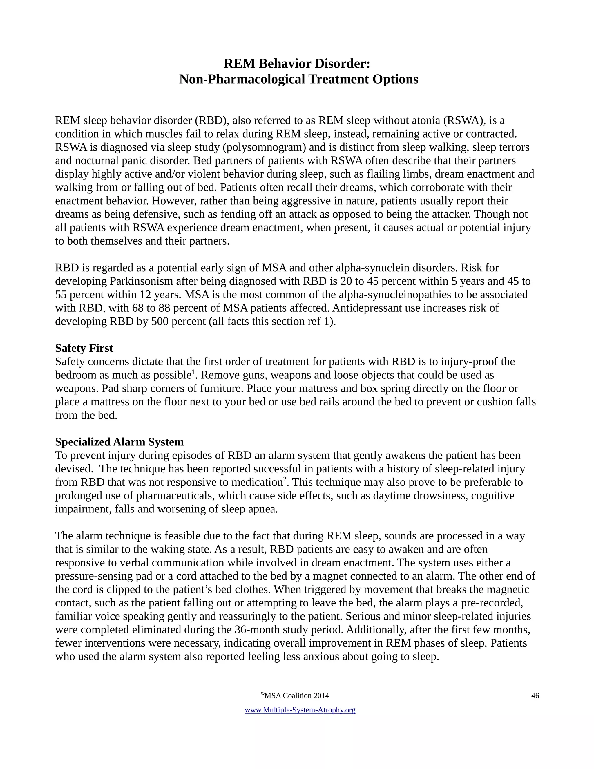 REM Behavior Disorder: 
Non-Pharmacological Treatment Options 
REM sleep behavior disorder (RBD), also referred to as REM sleep without atonia (RSWA), is a 
condition in which muscles fail to relax during REM sleep, instead, remaining active or contracted. 
RSWA is diagnosed via sleep study (polysomnogram) and is distinct from sleep walking, sleep terrors 
and nocturnal panic disorder. Bed partners of patients with RSWA often describe that their partners 
display highly active and/or violent behavior during sleep, such as flailing limbs, dream enactment and 
walking from or falling out of bed. Patients often recall their dreams, which corroborate with their 
enactment behavior. However, rather than being aggressive in nature, patients usually report their 
dreams as being defensive, such as fending off an attack as opposed to being the attacker. Though not 
all patients with RSWA experience dream enactment, when present, it causes actual or potential injury 
to both themselves and their partners. 
RBD is regarded as a potential early sign of MSA and other alpha-synuclein disorders. Risk for 
developing Parkinsonism after being diagnosed with RBD is 20 to 45 percent within 5 years and 45 to 
55 percent within 12 years. MSA is the most common of the alpha-synucleinopathies to be associated 
with RBD, with 68 to 88 percent of MSA patients affected. Antidepressant use increases risk of 
developing RBD by 500 percent (all facts this section ref 1). 
Safety First 
Safety concerns dictate that the first order of treatment for patients with RBD is to injury-proof the 
bedroom as much as possible1. Remove guns, weapons and loose objects that could be used as 
weapons. Pad sharp corners of furniture. Place your mattress and box spring directly on the floor or 
place a mattress on the floor next to your bed or use bed rails around the bed to prevent or cushion falls 
from the bed. 
Specialized Alarm System 
To prevent injury during episodes of RBD an alarm system that gently awakens the patient has been 
devised. The technique has been reported successful in patients with a history of sleep-related injury 
from RBD that was not responsive to medication2. This technique may also prove to be preferable to 
prolonged use of pharmaceuticals, which cause side effects, such as daytime drowsiness, cognitive 
impairment, falls and worsening of sleep apnea. 
The alarm technique is feasible due to the fact that during REM sleep, sounds are processed in a way 
that is similar to the waking state. As a result, RBD patients are easy to awaken and are often 
responsive to verbal communication while involved in dream enactment. The system uses either a 
pressure-sensing pad or a cord attached to the bed by a magnet connected to an alarm. The other end of 
the cord is clipped to the patient’s bed clothes. When triggered by movement that breaks the magnetic 
contact, such as the patient falling out or attempting to leave the bed, the alarm plays a pre-recorded, 
familiar voice speaking gently and reassuringly to the patient. Serious and minor sleep-related injuries 
were completed eliminated during the 36-month study period. Additionally, after the first few months, 
fewer interventions were necessary, indicating overall improvement in REM phases of sleep. Patients 
who used the alarm system also reported feeling less anxious about going to sleep. 
©MSA Coalition 2014 46 
www . M ultiple- S ystem- A trophy.org 
 