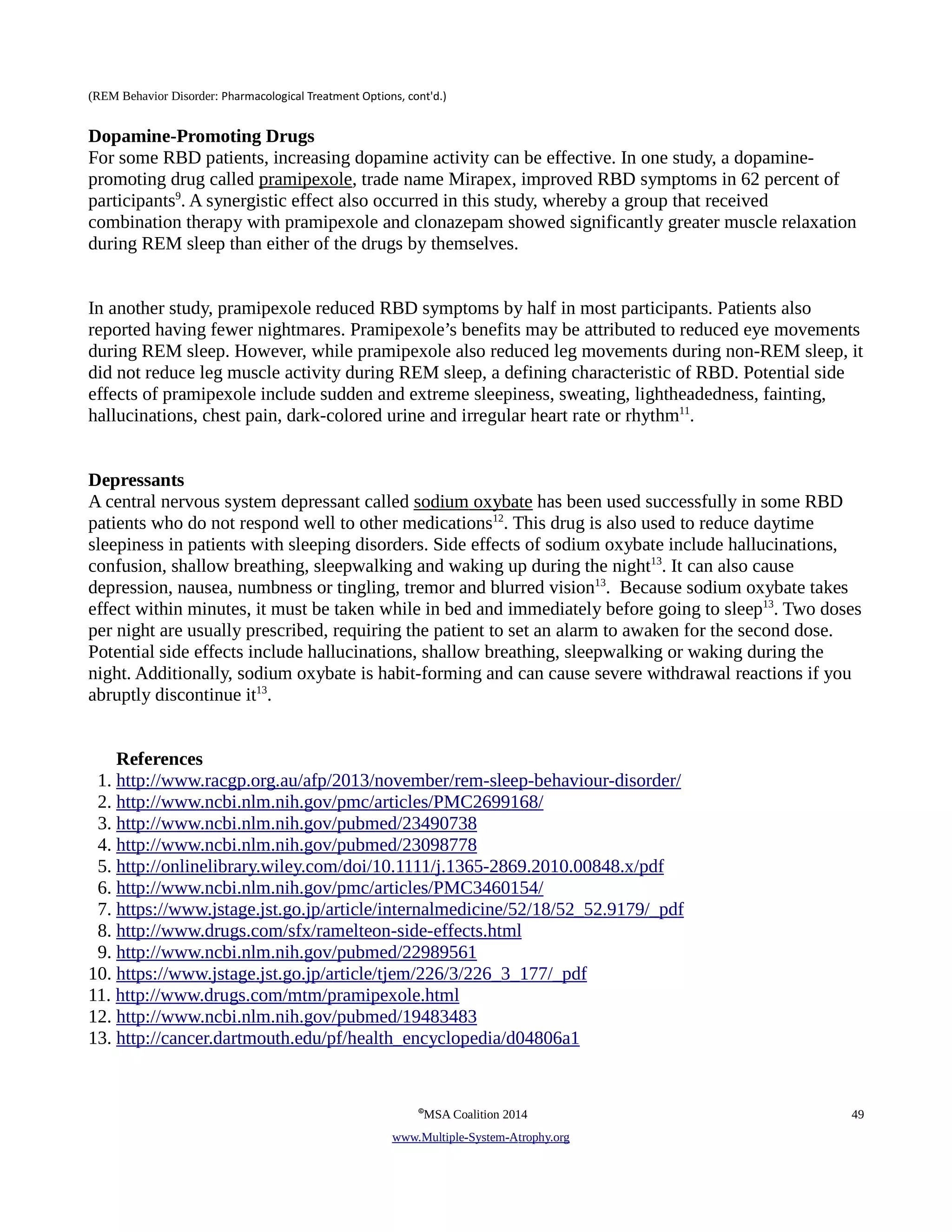 (REM Behavior Disorder: Pharmacological Treatment Options, cont'd.) 
Dopamine-Promoting Drugs 
For some RBD patients, increasing dopamine activity can be effective. In one study, a dopamine-promoting 
drug called pramipexole, trade name Mirapex, improved RBD symptoms in 62 percent of 
participants9. A synergistic effect also occurred in this study, whereby a group that received 
combination therapy with pramipexole and clonazepam showed significantly greater muscle relaxation 
during REM sleep than either of the drugs by themselves. 
In another study, pramipexole reduced RBD symptoms by half in most participants. Patients also 
reported having fewer nightmares. Pramipexole’s benefits may be attributed to reduced eye movements 
during REM sleep. However, while pramipexole also reduced leg movements during non-REM sleep, it 
did not reduce leg muscle activity during REM sleep, a defining characteristic of RBD. Potential side 
effects of pramipexole include sudden and extreme sleepiness, sweating, lightheadedness, fainting, 
hallucinations, chest pain, dark-colored urine and irregular heart rate or rhythm11. 
Depressants 
A central nervous system depressant called sodium oxybate has been used successfully in some RBD 
patients who do not respond well to other medications12. This drug is also used to reduce daytime 
sleepiness in patients with sleeping disorders. Side effects of sodium oxybate include hallucinations, 
confusion, shallow breathing, sleepwalking and waking up during the night13. It can also cause 
depression, nausea, numbness or tingling, tremor and blurred vision13. Because sodium oxybate takes 
effect within minutes, it must be taken while in bed and immediately before going to sleep13. Two doses 
per night are usually prescribed, requiring the patient to set an alarm to awaken for the second dose. 
Potential side effects include hallucinations, shallow breathing, sleepwalking or waking during the 
night. Additionally, sodium oxybate is habit-forming and can cause severe withdrawal reactions if you 
abruptly discontinue it13. 
References 
1. http://www.racgp.org.au/afp/2013/november/rem-sleep-behaviour-disorder/ 
2. http://www.ncbi.nlm.nih.gov/pmc/articles/PMC2699168/ 
3. http://www.ncbi.nlm.nih.gov/pubmed/23490738 
4. http://www.ncbi.nlm.nih.gov/pubmed/23098778 
5. http://onlinelibrary.wiley.com/doi/10.1111/j.1365-2869.2010.00848.x/pdf 
6. http://www.ncbi.nlm.nih.gov/pmc/articles/PMC3460154/ 
7. https://www.jstage.jst.go.jp/article/internalmedicine/52/18/52_52.9179/_pdf 
8. http://www.drugs.com/sfx/ramelteon-side-effects.html 
9. http://www.ncbi.nlm.nih.gov/pubmed/22989561 
10. https://www.jstage.jst.go.jp/article/tjem/226/3/226_3_177/_pdf 
11. http://www.drugs.com/mtm/pramipexole.html 
12. http://www.ncbi.nlm.nih.gov/pubmed/19483483 
13. http://cancer.dartmouth.edu/pf/health_encyclopedia/d04806a1 
©MSA Coalition 2014 49 
www . M ultiple- S ystem- A trophy.org 
 