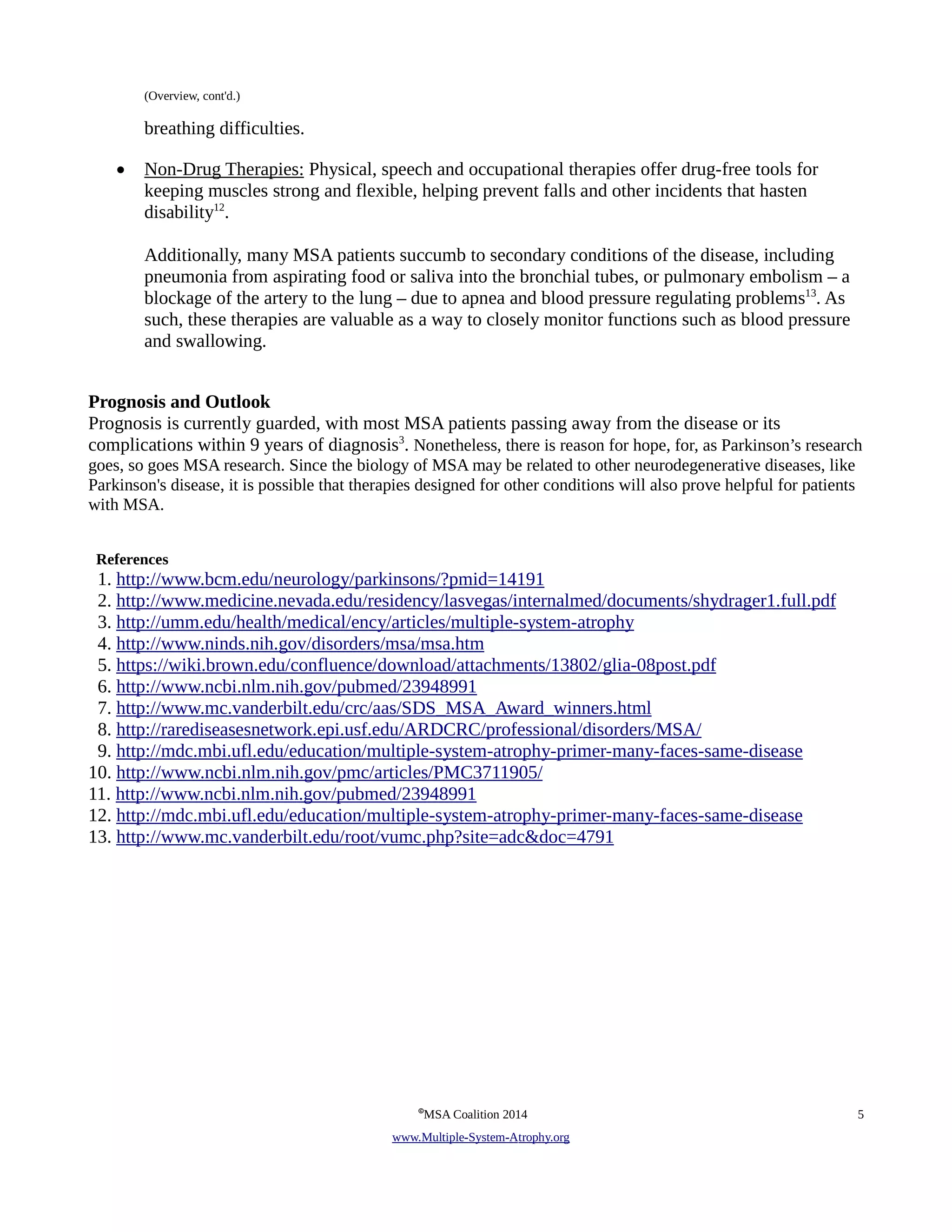 (Overview, cont'd.) 
breathing difficulties. 
• Non-Drug Therapies: Physical, speech and occupational therapies offer drug-free tools for 
keeping muscles strong and flexible, helping prevent falls and other incidents that hasten 
disability12. 
Additionally, many MSA patients succumb to secondary conditions of the disease, including 
pneumonia from aspirating food or saliva into the bronchial tubes, or pulmonary embolism – a 
blockage of the artery to the lung – due to apnea and blood pressure regulating problems13. As 
such, these therapies are valuable as a way to closely monitor functions such as blood pressure 
and swallowing. 
Prognosis and Outlook 
Prognosis is currently guarded, with most MSA patients passing away from the disease or its 
complications within 9 years of diagnosis3. Nonetheless, there is reason for hope, for, as Parkinson’s research 
goes, so goes MSA research. Since the biology of MSA may be related to other neurodegenerative diseases, like 
Parkinson's disease, it is possible that therapies designed for other conditions will also prove helpful for patients 
with MSA. 
References 
1. http://www.bcm.edu/neurology/parkinsons/?pmid=14191 
2. http://www.medicine.nevada.edu/residency/lasvegas/internalmed/documents/shydrager1.full.pdf 
3. http://umm.edu/health/medical/ency/articles/multiple-system-atrophy 
4. http://www.ninds.nih.gov/disorders/msa/msa.htm 
5. https://wiki.brown.edu/confluence/download/attachments/13802/glia-08post.pdf 
6. http://www.ncbi.nlm.nih.gov/pubmed/23948991 
7. http://www.mc.vanderbilt.edu/crc/aas/SDS_MSA_Award_winners.html 
8. http://rarediseasesnetwork.epi.usf.edu/ARDCRC/professional/disorders/MSA/ 
9. http://mdc.mbi.ufl.edu/education/multiple-system-atrophy-primer-many-faces-same-disease 
10. http://www.ncbi.nlm.nih.gov/pmc/articles/PMC3711905/ 
11. http://www.ncbi.nlm.nih.gov/pubmed/23948991 
12. http://mdc.mbi.ufl.edu/education/multiple-system-atrophy-primer-many-faces-same-disease 
13. http://www.mc.vanderbilt.edu/root/vumc.php?site=adc&doc=4791 
©MSA Coalition 2014 5 
www . M ultiple- S ystem- A trophy.org 
 