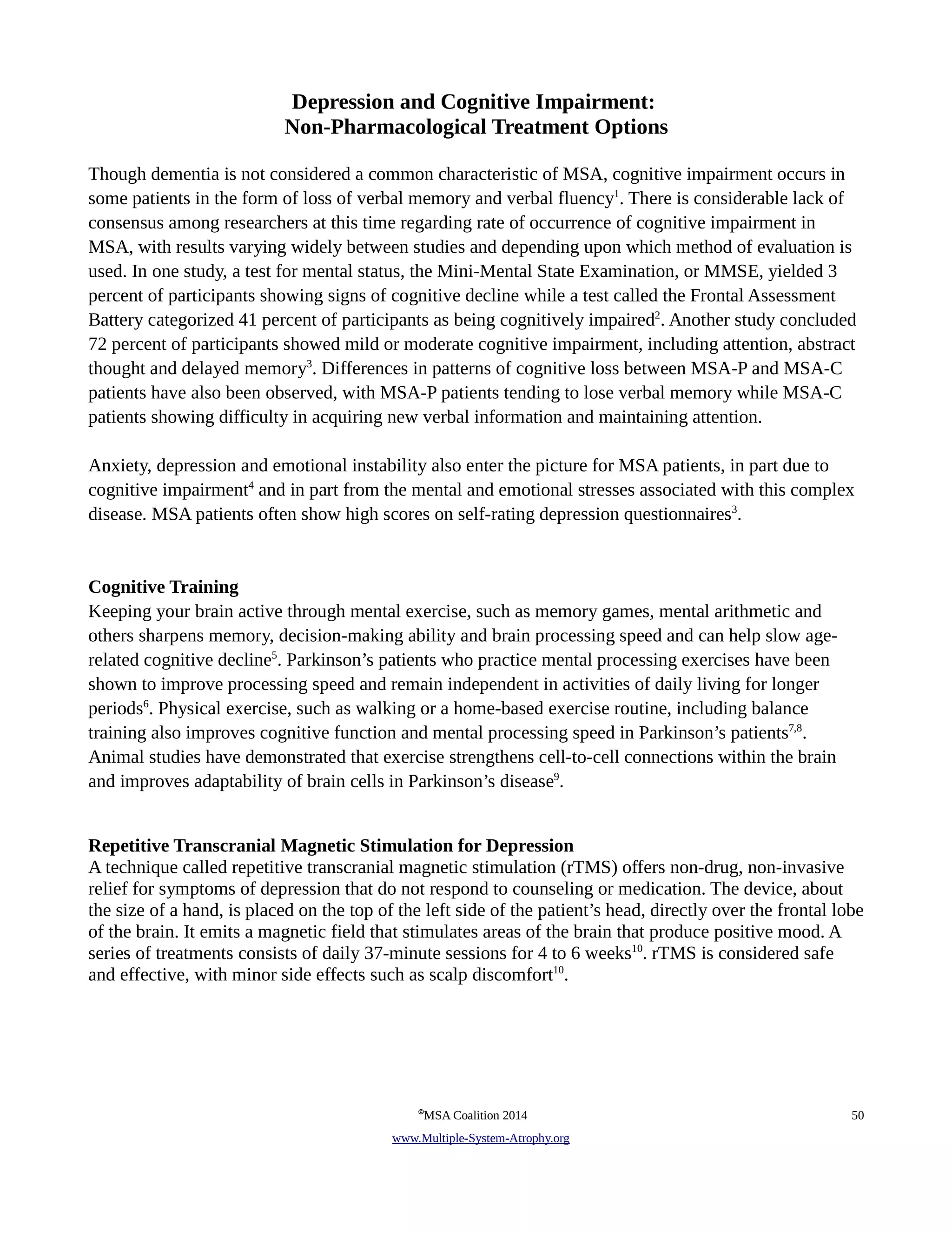 Depression and Cognitive Impairment: 
Non-Pharmacological Treatment Options 
Though dementia is not considered a common characteristic of MSA, cognitive impairment occurs in 
some patients in the form of loss of verbal memory and verbal fluency1. There is considerable lack of 
consensus among researchers at this time regarding rate of occurrence of cognitive impairment in 
MSA, with results varying widely between studies and depending upon which method of evaluation is 
used. In one study, a test for mental status, the Mini-Mental State Examination, or MMSE, yielded 3 
percent of participants showing signs of cognitive decline while a test called the Frontal Assessment 
Battery categorized 41 percent of participants as being cognitively impaired2. Another study concluded 
72 percent of participants showed mild or moderate cognitive impairment, including attention, abstract 
thought and delayed memory3. Differences in patterns of cognitive loss between MSA-P and MSA-C 
patients have also been observed, with MSA-P patients tending to lose verbal memory while MSA-C 
patients showing difficulty in acquiring new verbal information and maintaining attention. 
Anxiety, depression and emotional instability also enter the picture for MSA patients, in part due to 
cognitive impairment4 and in part from the mental and emotional stresses associated with this complex 
disease. MSA patients often show high scores on self-rating depression questionnaires3. 
Cognitive Training 
Keeping your brain active through mental exercise, such as memory games, mental arithmetic and 
others sharpens memory, decision-making ability and brain processing speed and can help slow age-related 
cognitive decline5. Parkinson’s patients who practice mental processing exercises have been 
shown to improve processing speed and remain independent in activities of daily living for longer 
periods6. Physical exercise, such as walking or a home-based exercise routine, including balance 
training also improves cognitive function and mental processing speed in Parkinson’s patients7,8. 
Animal studies have demonstrated that exercise strengthens cell-to-cell connections within the brain 
and improves adaptability of brain cells in Parkinson’s disease9. 
Repetitive Transcranial Magnetic Stimulation for Depression 
A technique called repetitive transcranial magnetic stimulation (rTMS) offers non-drug, non-invasive 
relief for symptoms of depression that do not respond to counseling or medication. The device, about 
the size of a hand, is placed on the top of the left side of the patient’s head, directly over the frontal lobe 
of the brain. It emits a magnetic field that stimulates areas of the brain that produce positive mood. A 
series of treatments consists of daily 37-minute sessions for 4 to 6 weeks10. rTMS is considered safe 
and effective, with minor side effects such as scalp discomfort10. 
©MSA Coalition 2014 50 
www . M ultiple- S ystem- A trophy.org 
 