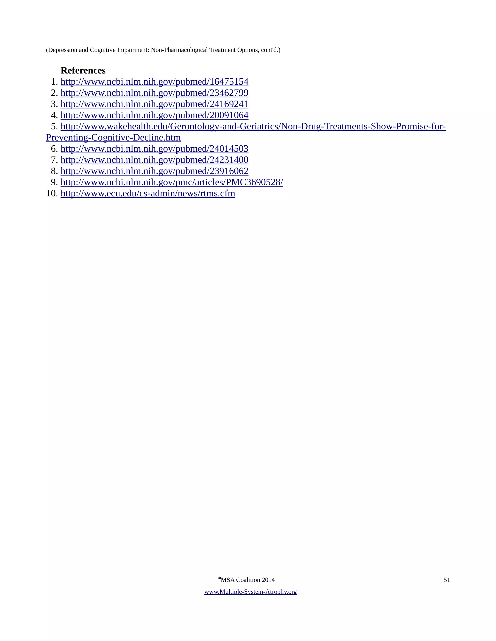 (Depression and Cognitive Impairment: Non-Pharmacological Treatment Options, cont'd.) 
References 
1. http://www.ncbi.nlm.nih.gov/pubmed/16475154 
2. http://www.ncbi.nlm.nih.gov/pubmed/23462799 
3. http://www.ncbi.nlm.nih.gov/pubmed/24169241 
4. http://www.ncbi.nlm.nih.gov/pubmed/20091064 
5. http://www.wakehealth.edu/Gerontology-and-Geriatrics/Non-Drug-Treatments-Show-Promise-for- 
Preventing-Cognitive-Decline.htm 
6. http://www.ncbi.nlm.nih.gov/pubmed/24014503 
7. http://www.ncbi.nlm.nih.gov/pubmed/24231400 
8. http://www.ncbi.nlm.nih.gov/pubmed/23916062 
9. http://www.ncbi.nlm.nih.gov/pmc/articles/PMC3690528/ 
10. http://www.ecu.edu/cs-admin/news/rtms.cfm 
©MSA Coalition 2014 51 
www . M ultiple- S ystem- A trophy.org 
 