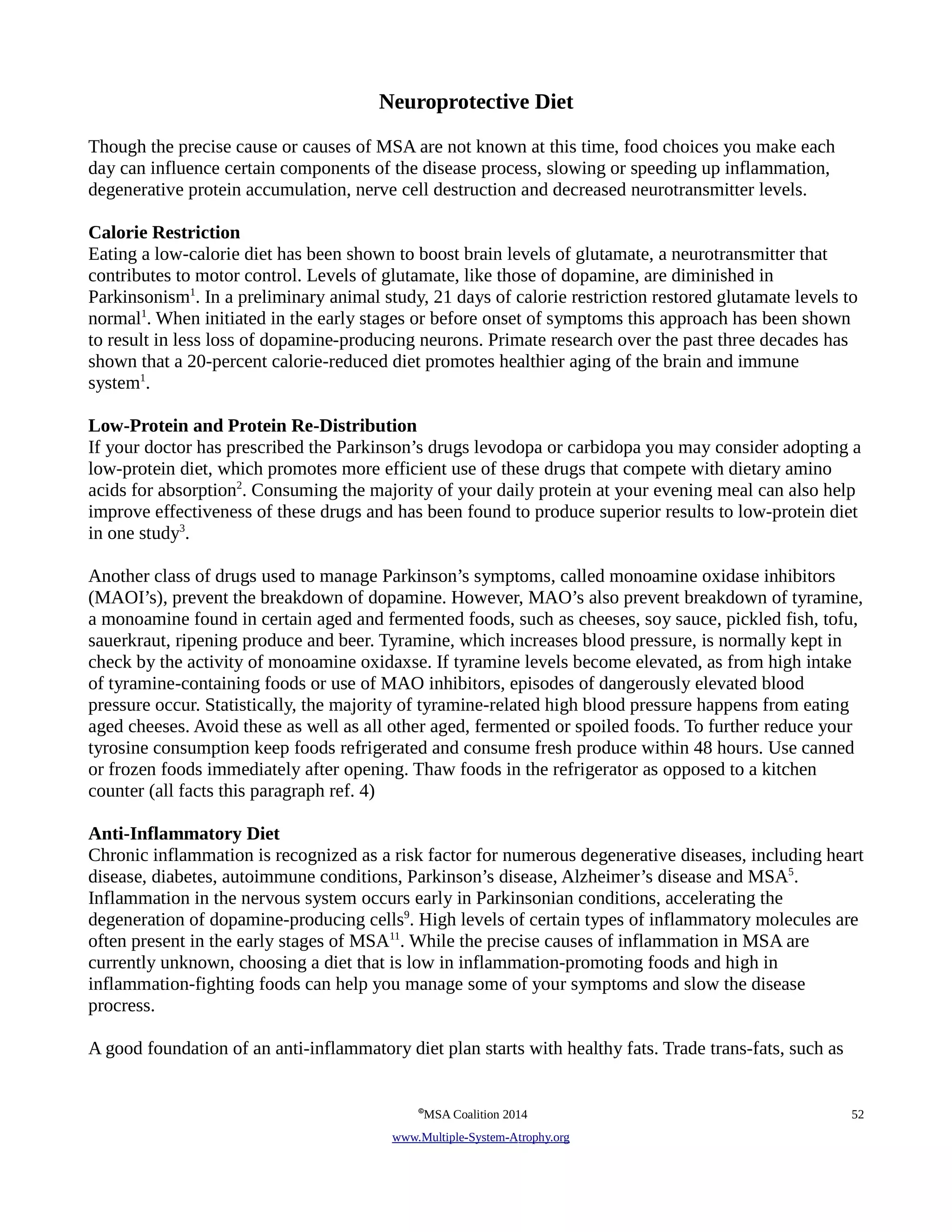 Neuroprotective Diet 
Though the precise cause or causes of MSA are not known at this time, food choices you make each 
day can influence certain components of the disease process, slowing or speeding up inflammation, 
degenerative protein accumulation, nerve cell destruction and decreased neurotransmitter levels. 
Calorie Restriction 
Eating a low-calorie diet has been shown to boost brain levels of glutamate, a neurotransmitter that 
contributes to motor control. Levels of glutamate, like those of dopamine, are diminished in 
Parkinsonism1. In a preliminary animal study, 21 days of calorie restriction restored glutamate levels to 
normal1. When initiated in the early stages or before onset of symptoms this approach has been shown 
to result in less loss of dopamine-producing neurons. Primate research over the past three decades has 
shown that a 20-percent calorie-reduced diet promotes healthier aging of the brain and immune 
system1. 
Low-Protein and Protein Re-Distribution 
If your doctor has prescribed the Parkinson’s drugs levodopa or carbidopa you may consider adopting a 
low-protein diet, which promotes more efficient use of these drugs that compete with dietary amino 
acids for absorption2. Consuming the majority of your daily protein at your evening meal can also help 
improve effectiveness of these drugs and has been found to produce superior results to low-protein diet 
in one study3. 
Another class of drugs used to manage Parkinson’s symptoms, called monoamine oxidase inhibitors 
(MAOI’s), prevent the breakdown of dopamine. However, MAO’s also prevent breakdown of tyramine, 
a monoamine found in certain aged and fermented foods, such as cheeses, soy sauce, pickled fish, tofu, 
sauerkraut, ripening produce and beer. Tyramine, which increases blood pressure, is normally kept in 
check by the activity of monoamine oxidaxse. If tyramine levels become elevated, as from high intake 
of tyramine-containing foods or use of MAO inhibitors, episodes of dangerously elevated blood 
pressure occur. Statistically, the majority of tyramine-related high blood pressure happens from eating 
aged cheeses. Avoid these as well as all other aged, fermented or spoiled foods. To further reduce your 
tyrosine consumption keep foods refrigerated and consume fresh produce within 48 hours. Use canned 
or frozen foods immediately after opening. Thaw foods in the refrigerator as opposed to a kitchen 
counter (all facts this paragraph ref. 4) 
Anti-Inflammatory Diet 
Chronic inflammation is recognized as a risk factor for numerous degenerative diseases, including heart 
disease, diabetes, autoimmune conditions, Parkinson’s disease, Alzheimer’s disease and MSA5. 
Inflammation in the nervous system occurs early in Parkinsonian conditions, accelerating the 
degeneration of dopamine-producing cells9. High levels of certain types of inflammatory molecules are 
often present in the early stages of MSA11. While the precise causes of inflammation in MSA are 
currently unknown, choosing a diet that is low in inflammation-promoting foods and high in 
inflammation-fighting foods can help you manage some of your symptoms and slow the disease 
procress. 
A good foundation of an anti-inflammatory diet plan starts with healthy fats. Trade trans-fats, such as 
©MSA Coalition 2014 52 
www . M ultiple- S ystem- A trophy.org 
 