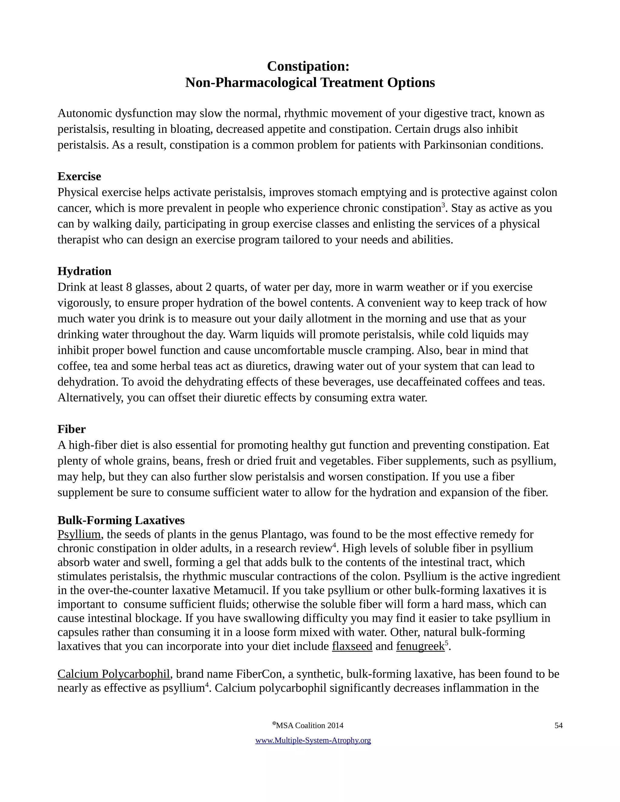 Constipation: 
Non-Pharmacological Treatment Options 
Autonomic dysfunction may slow the normal, rhythmic movement of your digestive tract, known as 
peristalsis, resulting in bloating, decreased appetite and constipation. Certain drugs also inhibit 
peristalsis. As a result, constipation is a common problem for patients with Parkinsonian conditions. 
Exercise 
Physical exercise helps activate peristalsis, improves stomach emptying and is protective against colon 
cancer, which is more prevalent in people who experience chronic constipation3. Stay as active as you 
can by walking daily, participating in group exercise classes and enlisting the services of a physical 
therapist who can design an exercise program tailored to your needs and abilities. 
Hydration 
Drink at least 8 glasses, about 2 quarts, of water per day, more in warm weather or if you exercise 
vigorously, to ensure proper hydration of the bowel contents. A convenient way to keep track of how 
much water you drink is to measure out your daily allotment in the morning and use that as your 
drinking water throughout the day. Warm liquids will promote peristalsis, while cold liquids may 
inhibit proper bowel function and cause uncomfortable muscle cramping. Also, bear in mind that 
coffee, tea and some herbal teas act as diuretics, drawing water out of your system that can lead to 
dehydration. To avoid the dehydrating effects of these beverages, use decaffeinated coffees and teas. 
Alternatively, you can offset their diuretic effects by consuming extra water. 
Fiber 
A high-fiber diet is also essential for promoting healthy gut function and preventing constipation. Eat 
plenty of whole grains, beans, fresh or dried fruit and vegetables. Fiber supplements, such as psyllium, 
may help, but they can also further slow peristalsis and worsen constipation. If you use a fiber 
supplement be sure to consume sufficient water to allow for the hydration and expansion of the fiber. 
Bulk-Forming Laxatives 
Psyllium, the seeds of plants in the genus Plantago, was found to be the most effective remedy for 
chronic constipation in older adults, in a research review4. High levels of soluble fiber in psyllium 
absorb water and swell, forming a gel that adds bulk to the contents of the intestinal tract, which 
stimulates peristalsis, the rhythmic muscular contractions of the colon. Psyllium is the active ingredient 
in the over-the-counter laxative Metamucil. If you take psyllium or other bulk-forming laxatives it is 
important to consume sufficient fluids; otherwise the soluble fiber will form a hard mass, which can 
cause intestinal blockage. If you have swallowing difficulty you may find it easier to take psyllium in 
capsules rather than consuming it in a loose form mixed with water. Other, natural bulk-forming 
laxatives that you can incorporate into your diet include flaxseed and fenugreek5. 
Calcium Polycarbophil, brand name FiberCon, a synthetic, bulk-forming laxative, has been found to be 
nearly as effective as psyllium4. Calcium polycarbophil significantly decreases inflammation in the 
©MSA Coalition 2014 54 
www . M ultiple- S ystem- A trophy.org 
 