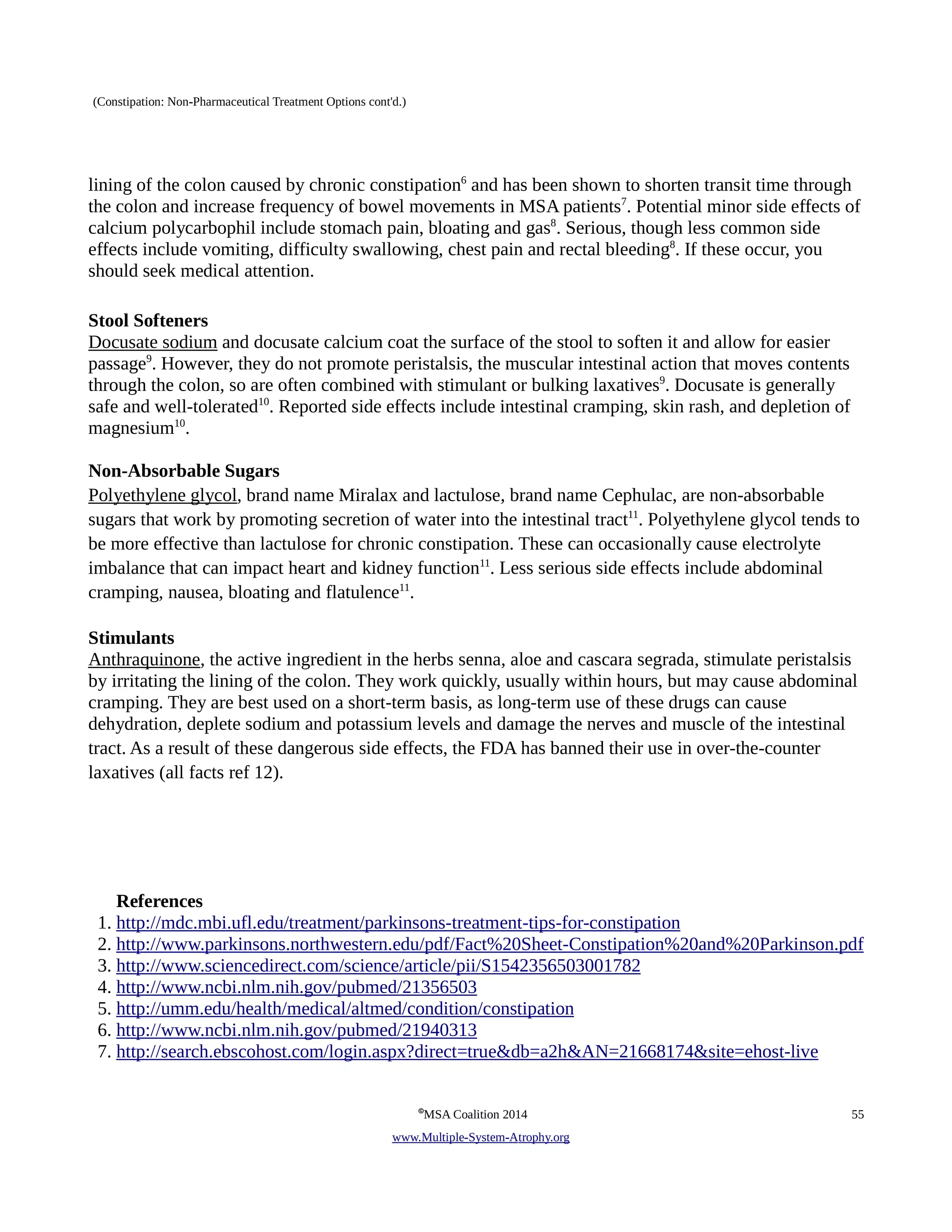 (Constipation: Non-Pharmaceutical Treatment Options cont'd.) 
lining of the colon caused by chronic constipation6 and has been shown to shorten transit time through 
the colon and increase frequency of bowel movements in MSA patients7. Potential minor side effects of 
calcium polycarbophil include stomach pain, bloating and gas8. Serious, though less common side 
effects include vomiting, difficulty swallowing, chest pain and rectal bleeding8. If these occur, you 
should seek medical attention. 
Stool Softeners 
Docusate sodium and docusate calcium coat the surface of the stool to soften it and allow for easier 
passage9. However, they do not promote peristalsis, the muscular intestinal action that moves contents 
through the colon, so are often combined with stimulant or bulking laxatives9. Docusate is generally 
safe and well-tolerated10. Reported side effects include intestinal cramping, skin rash, and depletion of 
magnesium10. 
Non-Absorbable Sugars 
Polyethylene glycol, brand name Miralax and lactulose, brand name Cephulac, are non-absorbable 
sugars that work by promoting secretion of water into the intestinal tract11. Polyethylene glycol tends to 
be more effective than lactulose for chronic constipation. These can occasionally cause electrolyte 
imbalance that can impact heart and kidney function11. Less serious side effects include abdominal 
cramping, nausea, bloating and flatulence11. 
Stimulants 
Anthraquinone, the active ingredient in the herbs senna, aloe and cascara segrada, stimulate peristalsis 
by irritating the lining of the colon. They work quickly, usually within hours, but may cause abdominal 
cramping. They are best used on a short-term basis, as long-term use of these drugs can cause 
dehydration, deplete sodium and potassium levels and damage the nerves and muscle of the intestinal 
tract. As a result of these dangerous side effects, the FDA has banned their use in over-the-counter 
laxatives (all facts ref 12). 
References 
1. http://mdc.mbi.ufl.edu/treatment/parkinsons-treatment-tips-for-constipation 
2. http://www.parkinsons.northwestern.edu/pdf/Fact%20Sheet-Constipation%20and%20Parkinson.pdf 
3. http://www.sciencedirect.com/science/article/pii/S1542356503001782 
4. http://www.ncbi.nlm.nih.gov/pubmed/21356503 
5. http://umm.edu/health/medical/altmed/condition/constipation 
6. http://www.ncbi.nlm.nih.gov/pubmed/21940313 
7. http://search.ebscohost.com/login.aspx?direct=true&db=a2h&AN=21668174&site=ehost-live 
©MSA Coalition 2014 55 
www . M ultiple- S ystem- A trophy.org 
 