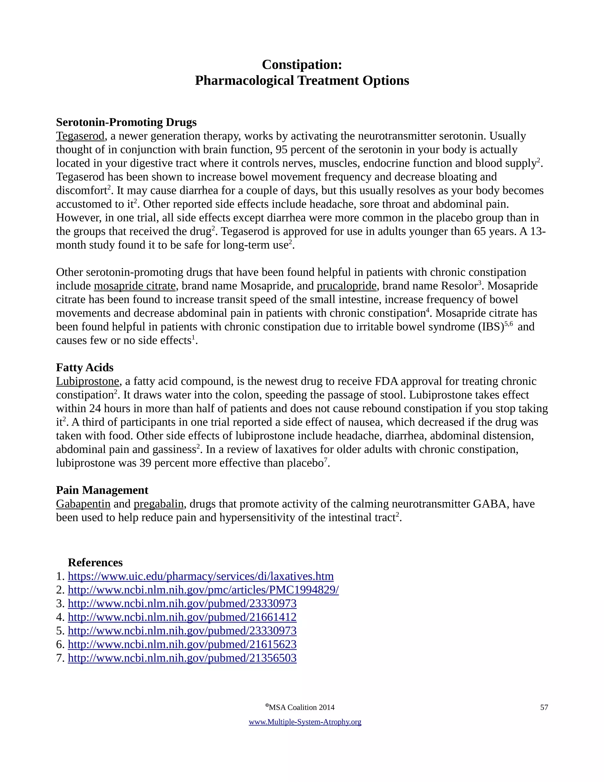 Constipation: 
Pharmacological Treatment Options 
Serotonin-Promoting Drugs 
Tegaserod, a newer generation therapy, works by activating the neurotransmitter serotonin. Usually 
thought of in conjunction with brain function, 95 percent of the serotonin in your body is actually 
located in your digestive tract where it controls nerves, muscles, endocrine function and blood supply2. 
Tegaserod has been shown to increase bowel movement frequency and decrease bloating and 
discomfort2. It may cause diarrhea for a couple of days, but this usually resolves as your body becomes 
accustomed to it2. Other reported side effects include headache, sore throat and abdominal pain. 
However, in one trial, all side effects except diarrhea were more common in the placebo group than in 
the groups that received the drug2. Tegaserod is approved for use in adults younger than 65 years. A 13- 
month study found it to be safe for long-term use2. 
Other serotonin-promoting drugs that have been found helpful in patients with chronic constipation 
include mosapride citrate, brand name Mosapride, and prucalopride, brand name Resolor3. Mosapride 
citrate has been found to increase transit speed of the small intestine, increase frequency of bowel 
movements and decrease abdominal pain in patients with chronic constipation4. Mosapride citrate has 
been found helpful in patients with chronic constipation due to irritable bowel syndrome (IBS)5,6 and 
causes few or no side effects1. 
Fatty Acids 
Lubiprostone, a fatty acid compound, is the newest drug to receive FDA approval for treating chronic 
constipation2. It draws water into the colon, speeding the passage of stool. Lubiprostone takes effect 
within 24 hours in more than half of patients and does not cause rebound constipation if you stop taking 
it2. A third of participants in one trial reported a side effect of nausea, which decreased if the drug was 
taken with food. Other side effects of lubiprostone include headache, diarrhea, abdominal distension, 
abdominal pain and gassiness2. In a review of laxatives for older adults with chronic constipation, 
lubiprostone was 39 percent more effective than placebo7. 
Pain Management 
Gabapentin and pregabalin, drugs that promote activity of the calming neurotransmitter GABA, have 
been used to help reduce pain and hypersensitivity of the intestinal tract2. 
References 
1. https://www.uic.edu/pharmacy/services/di/laxatives.htm 
2. http://www.ncbi.nlm.nih.gov/pmc/articles/PMC1994829/ 
3. http://www.ncbi.nlm.nih.gov/pubmed/23330973 
4. http://www.ncbi.nlm.nih.gov/pubmed/21661412 
5. http://www.ncbi.nlm.nih.gov/pubmed/23330973 
6. http://www.ncbi.nlm.nih.gov/pubmed/21615623 
7. http://www.ncbi.nlm.nih.gov/pubmed/21356503 
©MSA Coalition 2014 57 
www . M ultiple- S ystem- A trophy.org 
