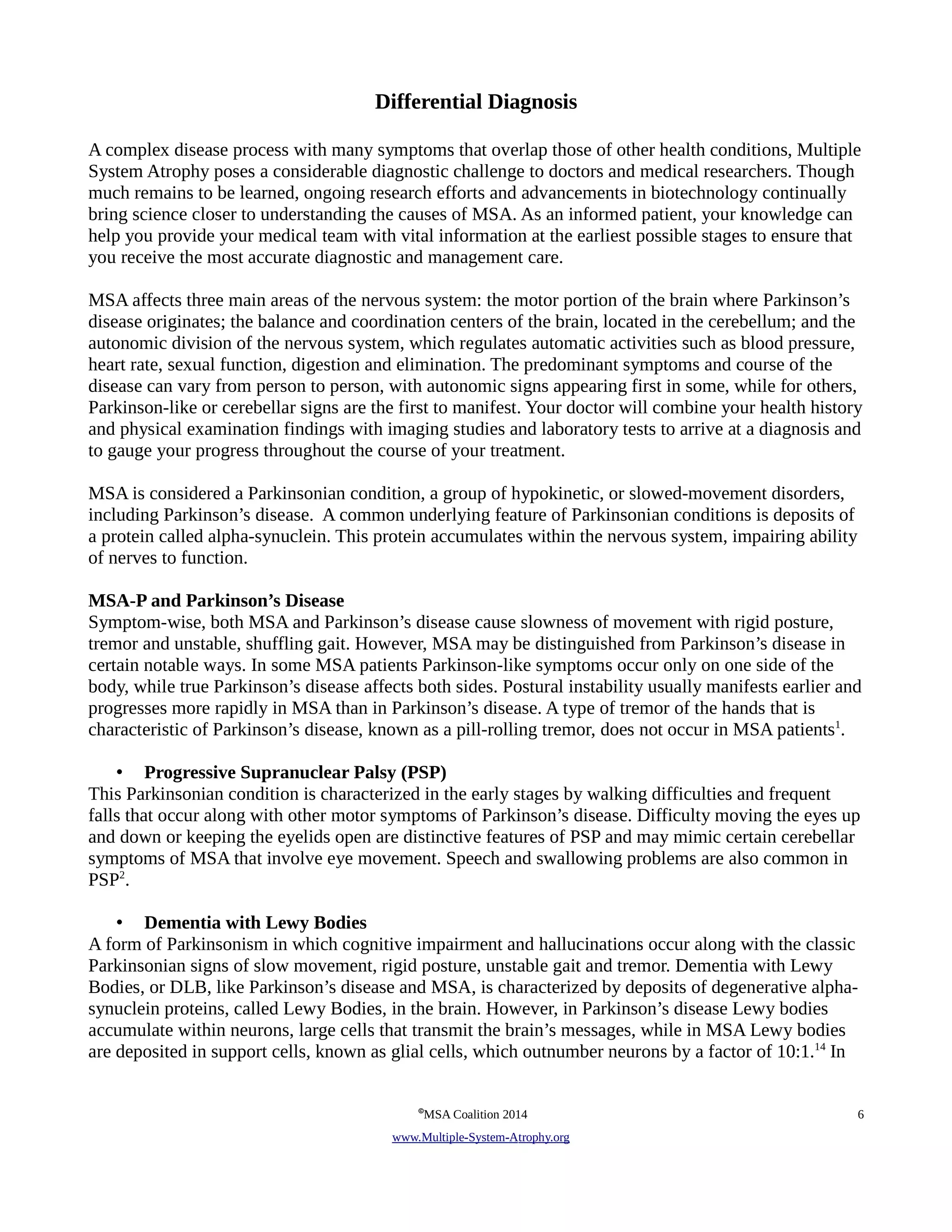 Differential Diagnosis 
A complex disease process with many symptoms that overlap those of other health conditions, Multiple 
System Atrophy poses a considerable diagnostic challenge to doctors and medical researchers. Though 
much remains to be learned, ongoing research efforts and advancements in biotechnology continually 
bring science closer to understanding the causes of MSA. As an informed patient, your knowledge can 
help you provide your medical team with vital information at the earliest possible stages to ensure that 
you receive the most accurate diagnostic and management care. 
MSA affects three main areas of the nervous system: the motor portion of the brain where Parkinson’s 
disease originates; the balance and coordination centers of the brain, located in the cerebellum; and the 
autonomic division of the nervous system, which regulates automatic activities such as blood pressure, 
heart rate, sexual function, digestion and elimination. The predominant symptoms and course of the 
disease can vary from person to person, with autonomic signs appearing first in some, while for others, 
Parkinson-like or cerebellar signs are the first to manifest. Your doctor will combine your health history 
and physical examination findings with imaging studies and laboratory tests to arrive at a diagnosis and 
to gauge your progress throughout the course of your treatment. 
MSA is considered a Parkinsonian condition, a group of hypokinetic, or slowed-movement disorders, 
including Parkinson’s disease. A common underlying feature of Parkinsonian conditions is deposits of 
a protein called alpha-synuclein. This protein accumulates within the nervous system, impairing ability 
of nerves to function. 
MSA-P and Parkinson’s Disease 
Symptom-wise, both MSA and Parkinson’s disease cause slowness of movement with rigid posture, 
tremor and unstable, shuffling gait. However, MSA may be distinguished from Parkinson’s disease in 
certain notable ways. In some MSA patients Parkinson-like symptoms occur only on one side of the 
body, while true Parkinson’s disease affects both sides. Postural instability usually manifests earlier and 
progresses more rapidly in MSA than in Parkinson’s disease. A type of tremor of the hands that is 
characteristic of Parkinson’s disease, known as a pill-rolling tremor, does not occur in MSA patients1. 
• Progressive Supranuclear Palsy (PSP) 
This Parkinsonian condition is characterized in the early stages by walking difficulties and frequent 
falls that occur along with other motor symptoms of Parkinson’s disease. Difficulty moving the eyes up 
and down or keeping the eyelids open are distinctive features of PSP and may mimic certain cerebellar 
symptoms of MSA that involve eye movement. Speech and swallowing problems are also common in 
PSP2. 
• Dementia with Lewy Bodies 
A form of Parkinsonism in which cognitive impairment and hallucinations occur along with the classic 
Parkinsonian signs of slow movement, rigid posture, unstable gait and tremor. Dementia with Lewy 
Bodies, or DLB, like Parkinson’s disease and MSA, is characterized by deposits of degenerative alpha-synuclein 
proteins, called Lewy Bodies, in the brain. However, in Parkinson’s disease Lewy bodies 
accumulate within neurons, large cells that transmit the brain’s messages, while in MSA Lewy bodies 
are deposited in support cells, known as glial cells, which outnumber neurons by a factor of 10:1.14 In 
©MSA Coalition 2014 6 
www . M ultiple- S ystem- A trophy.org 
 