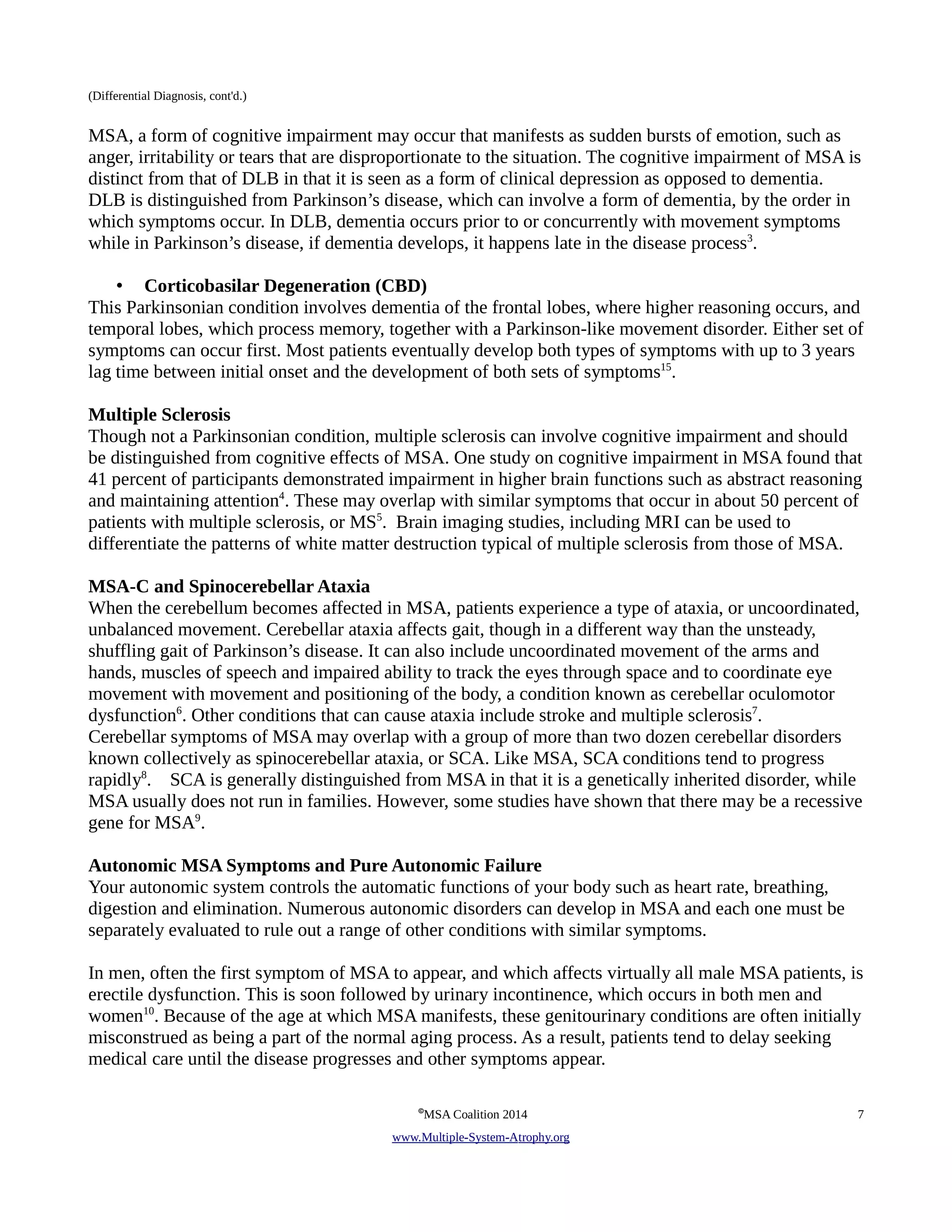 (Differential Diagnosis, cont'd.) 
MSA, a form of cognitive impairment may occur that manifests as sudden bursts of emotion, such as 
anger, irritability or tears that are disproportionate to the situation. The cognitive impairment of MSA is 
distinct from that of DLB in that it is seen as a form of clinical depression as opposed to dementia. 
DLB is distinguished from Parkinson’s disease, which can involve a form of dementia, by the order in 
which symptoms occur. In DLB, dementia occurs prior to or concurrently with movement symptoms 
while in Parkinson’s disease, if dementia develops, it happens late in the disease process3. 
• Corticobasilar Degeneration (CBD) 
This Parkinsonian condition involves dementia of the frontal lobes, where higher reasoning occurs, and 
temporal lobes, which process memory, together with a Parkinson-like movement disorder. Either set of 
symptoms can occur first. Most patients eventually develop both types of symptoms with up to 3 years 
lag time between initial onset and the development of both sets of symptoms15. 
Multiple Sclerosis 
Though not a Parkinsonian condition, multiple sclerosis can involve cognitive impairment and should 
be distinguished from cognitive effects of MSA. One study on cognitive impairment in MSA found that 
41 percent of participants demonstrated impairment in higher brain functions such as abstract reasoning 
and maintaining attention4. These may overlap with similar symptoms that occur in about 50 percent of 
patients with multiple sclerosis, or MS5. Brain imaging studies, including MRI can be used to 
differentiate the patterns of white matter destruction typical of multiple sclerosis from those of MSA. 
MSA-C and Spinocerebellar Ataxia 
When the cerebellum becomes affected in MSA, patients experience a type of ataxia, or uncoordinated, 
unbalanced movement. Cerebellar ataxia affects gait, though in a different way than the unsteady, 
shuffling gait of Parkinson’s disease. It can also include uncoordinated movement of the arms and 
hands, muscles of speech and impaired ability to track the eyes through space and to coordinate eye 
movement with movement and positioning of the body, a condition known as cerebellar oculomotor 
dysfunction6. Other conditions that can cause ataxia include stroke and multiple sclerosis7. 
Cerebellar symptoms of MSA may overlap with a group of more than two dozen cerebellar disorders 
known collectively as spinocerebellar ataxia, or SCA. Like MSA, SCA conditions tend to progress 
rapidly8. SCA is generally distinguished from MSA in that it is a genetically inherited disorder, while 
MSA usually does not run in families. However, some studies have shown that there may be a recessive 
gene for MSA9. 
Autonomic MSA Symptoms and Pure Autonomic Failure 
Your autonomic system controls the automatic functions of your body such as heart rate, breathing, 
digestion and elimination. Numerous autonomic disorders can develop in MSA and each one must be 
separately evaluated to rule out a range of other conditions with similar symptoms. 
In men, often the first symptom of MSA to appear, and which affects virtually all male MSA patients, is 
erectile dysfunction. This is soon followed by urinary incontinence, which occurs in both men and 
women10. Because of the age at which MSA manifests, these genitourinary conditions are often initially 
misconstrued as being a part of the normal aging process. As a result, patients tend to delay seeking 
medical care until the disease progresses and other symptoms appear. 
©MSA Coalition 2014 7 
www . M ultiple- S ystem- A trophy.org 
 
