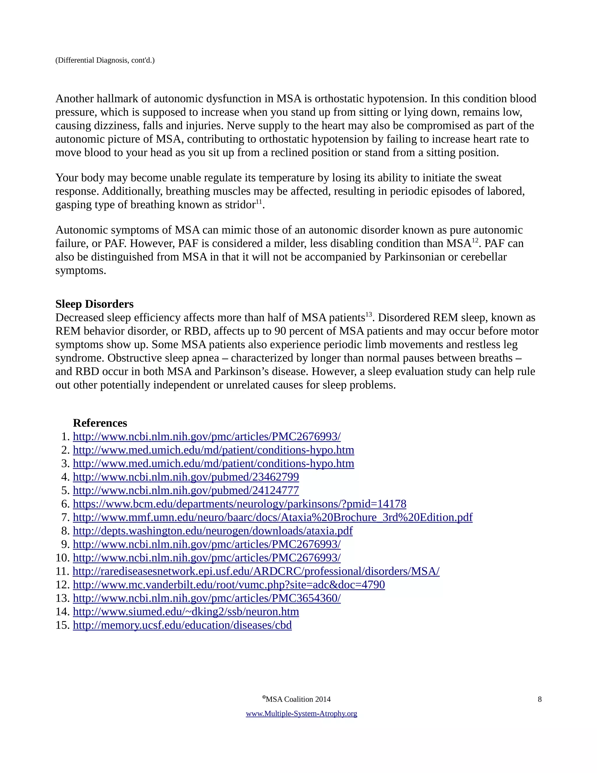 (Differential Diagnosis, cont'd.) 
Another hallmark of autonomic dysfunction in MSA is orthostatic hypotension. In this condition blood 
pressure, which is supposed to increase when you stand up from sitting or lying down, remains low, 
causing dizziness, falls and injuries. Nerve supply to the heart may also be compromised as part of the 
autonomic picture of MSA, contributing to orthostatic hypotension by failing to increase heart rate to 
move blood to your head as you sit up from a reclined position or stand from a sitting position. 
Your body may become unable regulate its temperature by losing its ability to initiate the sweat 
response. Additionally, breathing muscles may be affected, resulting in periodic episodes of labored, 
gasping type of breathing known as stridor11. 
Autonomic symptoms of MSA can mimic those of an autonomic disorder known as pure autonomic 
failure, or PAF. However, PAF is considered a milder, less disabling condition than MSA12. PAF can 
also be distinguished from MSA in that it will not be accompanied by Parkinsonian or cerebellar 
symptoms. 
Sleep Disorders 
Decreased sleep efficiency affects more than half of MSA patients13. Disordered REM sleep, known as 
REM behavior disorder, or RBD, affects up to 90 percent of MSA patients and may occur before motor 
symptoms show up. Some MSA patients also experience periodic limb movements and restless leg 
syndrome. Obstructive sleep apnea – characterized by longer than normal pauses between breaths – 
and RBD occur in both MSA and Parkinson’s disease. However, a sleep evaluation study can help rule 
out other potentially independent or unrelated causes for sleep problems. 
References 
1. http://www.ncbi.nlm.nih.gov/pmc/articles/PMC2676993/ 
2. http://www.med.umich.edu/md/patient/conditions-hypo.htm 
3. http://www.med.umich.edu/md/patient/conditions-hypo.htm 
4. http://www.ncbi.nlm.nih.gov/pubmed/23462799 
5. http://www.ncbi.nlm.nih.gov/pubmed/24124777 
6. https://www.bcm.edu/departments/neurology/parkinsons/?pmid=14178 
7. http://www.mmf.umn.edu/neuro/baarc/docs/Ataxia%20Brochure_3rd%20Edition.pdf 
8. http://depts.washington.edu/neurogen/downloads/ataxia.pdf 
9. http://www.ncbi.nlm.nih.gov/pmc/articles/PMC2676993/ 
10. http://www.ncbi.nlm.nih.gov/pmc/articles/PMC2676993/ 
11. http://rarediseasesnetwork.epi.usf.edu/ARDCRC/professional/disorders/MSA/ 
12. http://www.mc.vanderbilt.edu/root/vumc.php?site=adc&doc=4790 
13. http://www.ncbi.nlm.nih.gov/pmc/articles/PMC3654360/ 
14. http://www.siumed.edu/~dking2/ssb/neuron.htm 
15. http://memory.ucsf.edu/education/diseases/cbd 
©MSA Coalition 2014 8 
www . M ultiple- S ystem- A trophy.org 
 