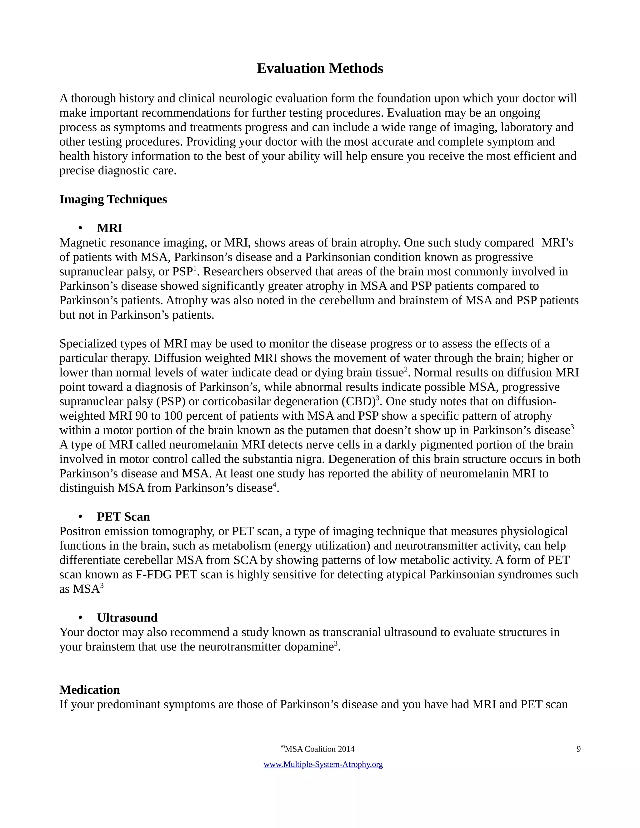Evaluation Methods 
A thorough history and clinical neurologic evaluation form the foundation upon which your doctor will 
make important recommendations for further testing procedures. Evaluation may be an ongoing 
process as symptoms and treatments progress and can include a wide range of imaging, laboratory and 
other testing procedures. Providing your doctor with the most accurate and complete symptom and 
health history information to the best of your ability will help ensure you receive the most efficient and 
precise diagnostic care. 
Imaging Techniques 
• MRI 
Magnetic resonance imaging, or MRI, shows areas of brain atrophy. One such study compared MRI’s 
of patients with MSA, Parkinson’s disease and a Parkinsonian condition known as progressive 
supranuclear palsy, or PSP1. Researchers observed that areas of the brain most commonly involved in 
Parkinson’s disease showed significantly greater atrophy in MSA and PSP patients compared to 
Parkinson’s patients. Atrophy was also noted in the cerebellum and brainstem of MSA and PSP patients 
but not in Parkinson’s patients. 
Specialized types of MRI may be used to monitor the disease progress or to assess the effects of a 
particular therapy. Diffusion weighted MRI shows the movement of water through the brain; higher or 
lower than normal levels of water indicate dead or dying brain tissue2. Normal results on diffusion MRI 
point toward a diagnosis of Parkinson’s, while abnormal results indicate possible MSA, progressive 
supranuclear palsy (PSP) or corticobasilar degeneration (CBD)3. One study notes that on diffusion-weighted 
MRI 90 to 100 percent of patients with MSA and PSP show a specific pattern of atrophy 
within a motor portion of the brain known as the putamen that doesn’t show up in Parkinson’s disease3 
A type of MRI called neuromelanin MRI detects nerve cells in a darkly pigmented portion of the brain 
involved in motor control called the substantia nigra. Degeneration of this brain structure occurs in both 
Parkinson’s disease and MSA. At least one study has reported the ability of neuromelanin MRI to 
distinguish MSA from Parkinson’s disease4. 
• PET Scan 
Positron emission tomography, or PET scan, a type of imaging technique that measures physiological 
functions in the brain, such as metabolism (energy utilization) and neurotransmitter activity, can help 
differentiate cerebellar MSA from SCA by showing patterns of low metabolic activity. A form of PET 
scan known as F-FDG PET scan is highly sensitive for detecting atypical Parkinsonian syndromes such 
as MSA3 
• Ultrasound 
Your doctor may also recommend a study known as transcranial ultrasound to evaluate structures in 
your brainstem that use the neurotransmitter dopamine3. 
Medication 
If your predominant symptoms are those of Parkinson’s disease and you have had MRI and PET scan 
©MSA Coalition 2014 9 
www . M ultiple- S ystem- A trophy.org 
 