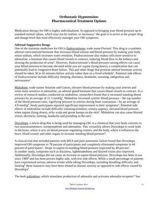 Orthostatic Hypotension: 
Pharmaceutical Treatment Options 
Medication therapy for OH is highly individualized. As opposed to bringing your blood pressure up to 
standard normal values, which may not be realistic or necessary,1 the goal is to arrive at the proper drug 
and dosage level that most effectively manages your OH symptoms. 
Adrenal-Supportive Drugs 
One of the mainstay medicines for OH is fludrocortisone, trade name Florinef. This drug is a synthetic 
adrenal corticosteroid hormone that increases blood volume and blood pressure by making your body 
retain sodium, which increases water retention. Fludrocortisone also makes cells more sensitive to 
adrenaline, a hormone that causes blood vessels to contract, reducing blood flow to the kidneys and 
slowing the production of urine2. However, fludrocortisone’s blood pressure-raising effects can cause 
your blood pressure to become elevated while you are supine (lying down), a complication that can 
potentially lead to congestive heart failure. This and other drugs that promote adrenal hormone activity 
should be taken 30 to 45 minutes before activity rather than on a fixed schedulee. Potential side effects 
of fludrocortisone include difficulty sleeping, dizziness, headache, sweating, indigestion and 
nervousness3. 
Midodrine, trade names Amatine and Gutron, elevates blood pressure by making your arteries and 
veins more sensitive to adrenaline, an adrenal gland hormone that causes blood vessels to contract. In a 
review of research studies conducted on midodrine, researchers found that it increased standing blood 
pressure by an average of 21.5 mmHg4. Midodrine increased systolic blood pressure – the top number 
of the blood pressure ratio, signifying pressure in arteries during heart contraction – by an average of 
4.9 mmHg4. Study participants reported significant improvement in their symptoms4. Potential side 
effects of midrodrine include difficulty initiating urination, urinary urgency, elevated blood pressure 
when supine (lying down), itchy scalp and goose bumps on the skin4. Midodrine can also cause blurred 
vision, dizziness, fainting, headache and pounding in the ears5. 
Droxidopa, a newer drug that is being used for managing OH, is a chemical that your body converts to 
two neurotransmitters: norepinephrine and adrenaline. This versatility allows Droxidopa to work both 
in the brain, where it acts on blood pressure regulating centers, and the body, where it influences the 
heart, blood vessels and other organs to increase standing blood pressure6. 
A clinical trial that included patients with MSA and pure autonomic failure found that Droxidopa 
improved OH symptoms in 78 percent of participants and completely eliminated symptoms in 44 
percent of participants7. Drops in supine-to-standing blood pressure improved by 40 percent7. 
In another study, symptoms such as dizziness, lightheadedness and blurred vision also improved. 
Additionally, Droxidopa did not cause an increase in supine blood pressure. Droxidopa has been in use 
since 19898 and has been proven highly safe, with few side effects. While a small percentage of patients 
have experienced serious adverse events while taking Droxidopa, including breathing difficulty and 
fainting8 these instances may have been related to disease severity as opposed to side effects caused by 
Droxidopa8. 
The herb yohimbine, which stimulates production of adrenalin and activates adrenalin receptors13 has 
©MSA Coalition 2014 15 
www . M ultiple- S ystem- A trophy.org 
 