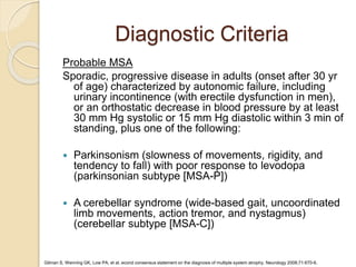 Diagnostic Criteria
Probable MSA
Sporadic, progressive disease in adults (onset after 30 yr
of age) characterized by autonomic failure, including
urinary incontinence (with erectile dysfunction in men),
or an orthostatic decrease in blood pressure by at least
30 mm Hg systolic or 15 mm Hg diastolic within 3 min of
standing, plus one of the following:
 Parkinsonism (slowness of movements, rigidity, and
tendency to fall) with poor response to levodopa
(parkinsonian subtype [MSA-P])
 A cerebellar syndrome (wide-based gait, uncoordinated
limb movements, action tremor, and nystagmus)
(cerebellar subtype [MSA-C])
Gilman S, Wenning GK, Low PA, et al. econd consensus statement on the diagnosis of multiple system atrophy. Neurology 2008;71:670-6.
 