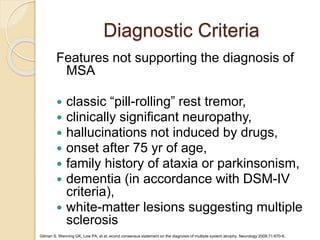 Diagnostic Criteria
Gilman S, Wenning GK, Low PA, et al. econd consensus statement on the diagnosis of multiple system atrophy. Neurology 2008;71:670-6.
Features not supporting the diagnosis of
MSA
 classic “pill-rolling” rest tremor,
 clinically significant neuropathy,
 hallucinations not induced by drugs,
 onset after 75 yr of age,
 family history of ataxia or parkinsonism,
 dementia (in accordance with DSM-IV
criteria),
 white-matter lesions suggesting multiple
sclerosis
 