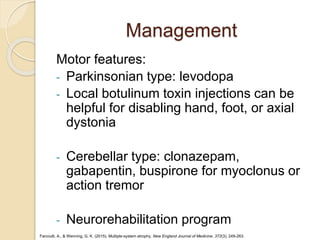 Management
Motor features:
- Parkinsonian type: levodopa
- Local botulinum toxin injections can be
helpful for disabling hand, foot, or axial
dystonia
- Cerebellar type: clonazepam,
gabapentin, buspirone for myoclonus or
action tremor
- Neurorehabilitation program
Fanciulli, A., & Wenning, G. K. (2015). Multiple-system atrophy. New England Journal of Medicine, 372(3), 249-263.
 