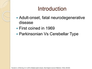 Introduction
 Adult-onset, fatal neurodegenerative
disease
 First coined in 1969
 Parkinsonian Vs Cerebellar Type
Fanciulli, A., & Wenning, G. K. (2015). Multiple-system atrophy. New England Journal of Medicine, 372(3), 249-263.
 