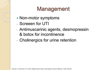 Management
 Non-motor symptoms
- Screeen for UTI
- Antimuscarinic agents, desmopressin
& botox for incontinence
- Cholinergics for urine retention
Fanciulli, A., & Wenning, G. K. (2015). Multiple-system atrophy. New England Journal of Medicine, 372(3), 249-263.
 