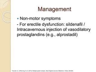 Management
 Non-motor symptoms
- For erectile dysfunction: sildenafil /
Intracavernous injection of vasodilatory
prostaglandins (e.g., alprostadil)
Fanciulli, A., & Wenning, G. K. (2015). Multiple-system atrophy. New England Journal of Medicine, 372(3), 249-263.
 