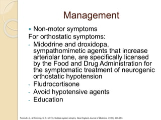 Management
 Non-motor symptoms
For orthostatic symptoms:
- Midodrine and droxidopa,
sympathomimetic agents that increase
arteriolar tone, are specifically licensed
by the Food and Drug Administration for
the symptomatic treatment of neurogenic
orthostatic hypotension
- Fludrocortisone
- Avoid hypotensive agents
- Education
Fanciulli, A., & Wenning, G. K. (2015). Multiple-system atrophy. New England Journal of Medicine, 372(3), 249-263.
 