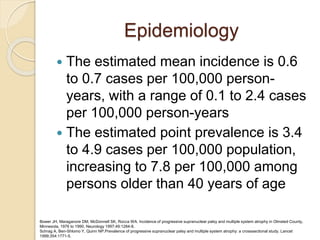 Epidemiology
 The estimated mean incidence is 0.6
to 0.7 cases per 100,000 person-
years, with a range of 0.1 to 2.4 cases
per 100,000 person-years
 The estimated point prevalence is 3.4
to 4.9 cases per 100,000 population,
increasing to 7.8 per 100,000 among
persons older than 40 years of age
Bower JH, Maraganore DM, McDonnell SK, Rocca WA. Incidence of progressive supranuclear palsy and multiple system atrophy in Olmsted County,
Minnesota, 1976 to 1990. Neurology 1997;49:1284-8.
Schrag A, Ben-Shlomo Y, Quinn NP.Prevalence of progressive supranuclear palsy and multiple system atrophy: a crosssectional study. Lancet
1999;354:1771-5.
 