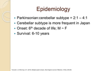 Epidemiology
 Parkinsonian:cerebellar subtype = 2:1 – 4:1
 Cerebellar subtype is more frequent in Japan
 Onset: 6th decade of life; M ~ F
 Survival: 6-10 years
Fanciulli, A., & Wenning, G. K. (2015). Multiple-system atrophy. New England Journal of Medicine, 372(3), 249-263.
 