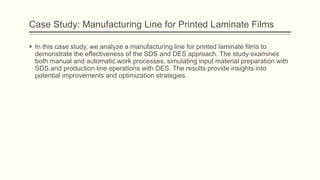 Case Study: Manufacturing Line for Printed Laminate Films
 In this case study, we analyze a manufacturing line for printed laminate films to
demonstrate the effectiveness of the SDS and DES approach. The study examines
both manual and automatic work processes, simulating input material preparation with
SDS and production line operations with DES. The results provide insights into
potential improvements and optimization strategies.
 