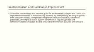 Implementation and Continuous Improvement
 Simulation results serve as a valuable guide for implementing changes and continuous
improvement initiatives in manufacturing systems. By incorporating the insights gained
from simulation models, companies can optimize resource allocation, streamline
processes, and improve overall system performance. Regular updates and
refinements to the simulation models ensure that they remain accurate and relevant.
 