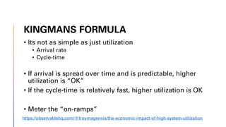 KINGMANS FORMULA
• Its not as simple as just utilization
• Arrival rate
• Cycle-time
• If arrival is spread over time and is predictable, higher
utilization is “OK”
• If the cycle-time is relatively fast, higher utilization is OK
• Meter the “on-ramps”
https://observablehq.com/@troymagennis/the-economic-impact-of-high-system-utilization
 