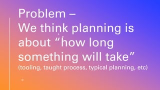 Problem –
We think planning is
about “how long
something will take”
(tooling, taught process, typical planning, etc)
 