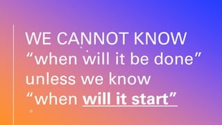 WE CANNOT KNOW
“when will it be done”
unless we know
“when will it start”
 