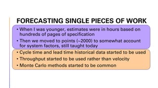 FORECASTING SINGLE PIECES OF WORK
• When I was younger, estimates were in hours based on
hundreds of pages of specification
• Then we moved to points (~2000) to somewhat account
for system factors, still taught today
• Cycle time and lead time historical data started to be used
• Throughput started to be used rather than velocity
• Monte Carlo methods started to be common
 