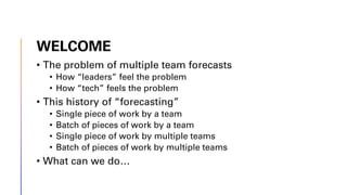 WELCOME
• The problem of multiple team forecasts
• How “leaders” feel the problem
• How “tech” feels the problem
• This history of “forecasting”
• Single piece of work by a team
• Batch of pieces of work by a team
• Single piece of work by multiple teams
• Batch of pieces of work by multiple teams
• What can we do…
 