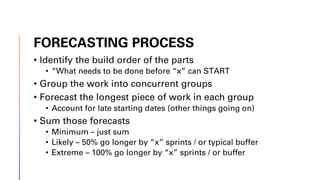 FORECASTING PROCESS
• Identify the build order of the parts
• “What needs to be done before “x” can START
• Group the work into concurrent groups
• Forecast the longest piece of work in each group
• Account for late starting dates (other things going on)
• Sum those forecasts
• Minimum – just sum
• Likely – 50% go longer by “x” sprints / or typical buffer
• Extreme – 100% go longer by “x” sprints / or buffer
 