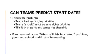 CAN TEAMS PREDICT START DATE?
• This is the problem
• Teams having changing priorities
• Teams “should” react faster to higher priorities
• This is what teams and companies should do
• If you can solve the “When will this be started” problem,
you have solved multi-team forecasting
 