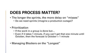 DOES PROCESS MATTER?
• The longer the sprints, the more delay on “misses”
• Do we need sprints (imagine a production outage)?
• Prioritization
• If the work in a group is done but…
• Even if it takes 1 minute, if you can’t get that one minute until
October, then the forecast is October + 1 minute
• Managing Blockers on the “Longest”
 
